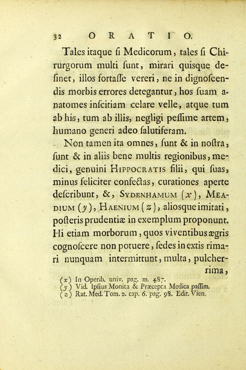 Tales itaque fi Medicorum, tales fi Chi- rurgorum muki funt, mirari quisque de- finet, iilos fortaffe vereri, ne in dignofcen- dis morbis errores detegantur, hos fuam a- natomes infcitiam celare velle, atque tum abhis, tum ab illis, negligi peffime artem, humano generi adeo falutiferam. . Non tamen ita omnes, funt & in noftra, funt & in aliis bene multis regionibus, me- dici, genuini Hippocratis filii, qui fuas, minus feUciter confeflas, curationes aperte deferibunt, &, Sydenhamum (x), Mea- DiuM (jy), Haenium[z]) aliosqueimitati, pofteris prudentiae in exemplum proponunt, Hi etiam morborum, quos viventibus a^gris cognofcere non potuere, fedes in extis rima- ri nunquam intermittunt, multa, pulcher- rima, (x) In Operib. univ. pag. m. 487'. - (y ) Vid. Ipfius Monita & Praecepta Medica paflrim, (z) Rat. Med.Toni. 2, cap. 6. pag. 98. Edit. Vien.