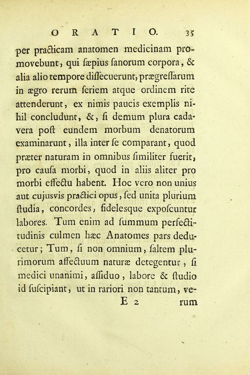 per pradicam anatomen medicinam pro- movebunt, qui faepius fanorum corpora, & alia alio tempore diflecuerunt, prGegreflarum in xgvo rerum feriem atque ordinem rite attenderunt, ex nimis paucis exemplis ni- hil concludunt, &, fi demum plura cada- vera poft eundem morbum denatorum examinarunt, illa inter fe comparant, quod praeter naturam in omnibus fimiliter fuerit, pro caufa morbi, quod in aliis aliter pro morbi eiFeQu habent. Hoc vero non unius aut cujusvis praflici opus, fed unita plurium ftudia, concordes; fidelesque expofcuntur labores. Tum enim ad fummum perfedi- tudinis culmen h^c Anatomes pars dedu- cetur ; Tum, fi non omnium, faltem plu- rimorum affecluum naturas detegentur, fi medici unanimi, afliduo , labore & ftudio id fufcipiant, ut in rariori non tantum, ve-