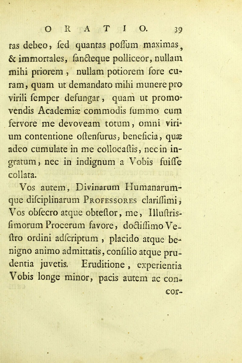 tas debeo, fed quantas pofTum maximas^ & immorrales, fanfleque poliiceor, nuUam mihi priorem , nullam potiorem fore cu- ram, quam ut demandato mihi munerepro virili femper defungar, quam ut promo- vendis Academi^ commodis lummo cum fervore me devoveam totum, omni viri* um contentione oftenfurus; beneficia, qua^ adeo cumulate in me coUocaftis, necin in- gratum, nec in indignum a Vobis fuiflfe eoUata. Vos autem, Divinarum Humanarum- que difciplinarum Professores clariffimi, Vos obfecro atque obteilor, me, Illuftris- fimorum Procerum favore? dodiffimoVe- ftro ordini adfcriptum , placido atque be- nigno animo admittatis, confilio atque pru- dentia juvetis. Eruditione , experientia Vobis longe minor? pacis autcm ac con« cor-