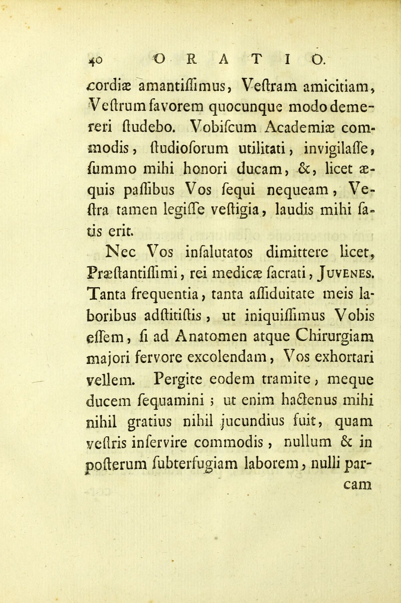 vcordis amantiffimus, Veftram amicitiam^ Veftrumfavorem quocunque mododeme- reri fludebo. Vobifcum Academiae com- iiiodis, {ludioforum utilitati, invigilafle, fommo mihi honori ducam, &, licet ae- quis paflibus Vos fequi nequeam, Ve- ftra tamen legiflTe veftigia, laudis mihi fa- us erit» Nec Vos infalutatos dimittere Ucet^ Fraeftantiflimi, rei medicse facrati, Juvenes. Tanta frequentia, tanta aflfiduitate meis la- boribus adftitiftis , ut iniquiflimus Vobis effem, fl ad Anatomen atque Chirurgiam majori fervore excolendam, Vos exhortari vellem. Pergite eodem tramite , meque ducem requamini j ut enim haSenus mihi nihil gratius nihil jucundius fuit, quam veflris infervire commodis, nullum & in pofterum fubterfu^iam laborem, nulli par- cam