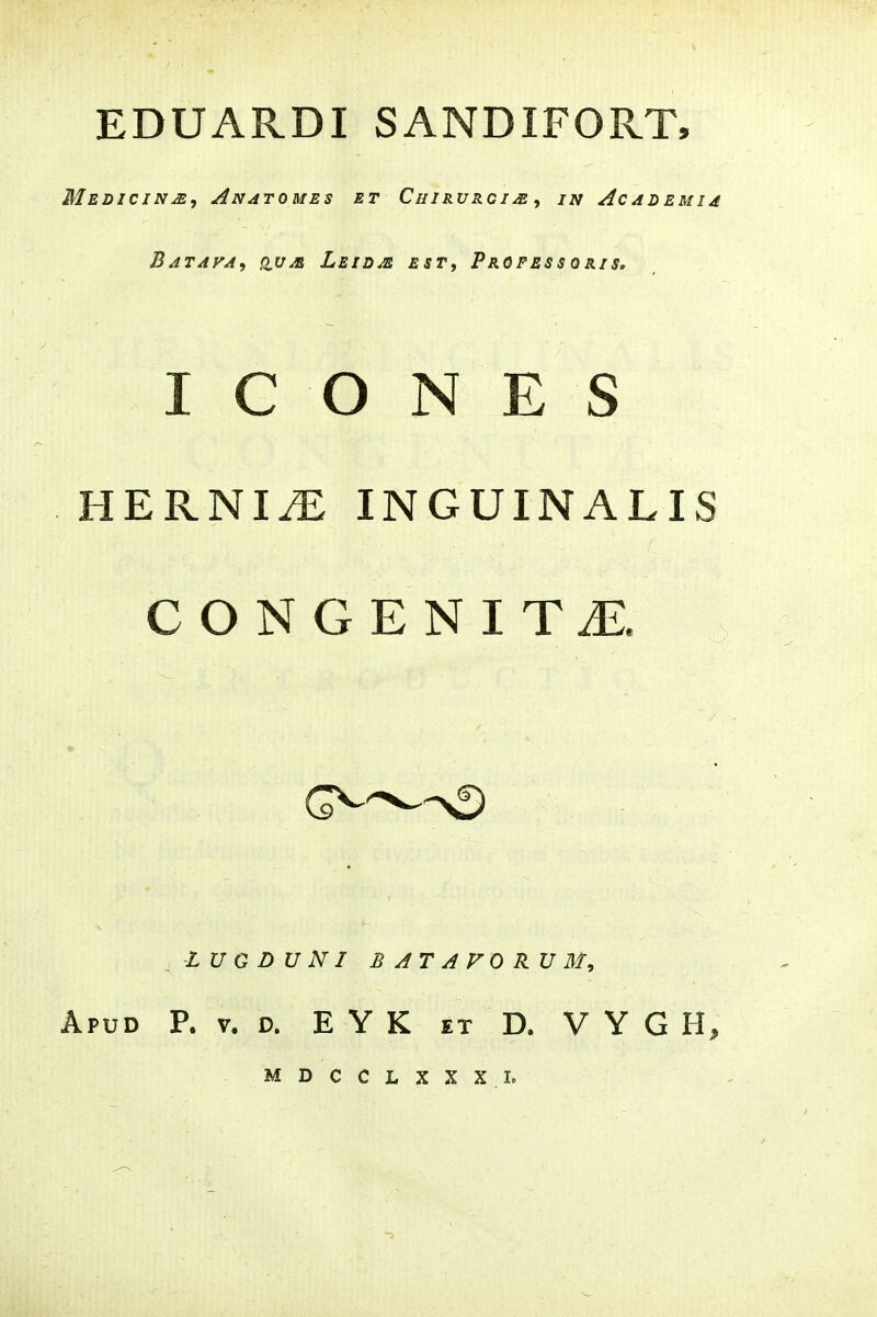 EDUARDI SANDIFORT, MeDICIN^, AnATOMES ET ChIKVRGIJE i IN ACADEMIA Batafa^ ovm Leidm ESTf Professqris. I C O N E S HERNI^ INGUINALIS CONGENITiE. LU G D U NI B AT A FO RU M, A?vD P. V. D. E Y K ET D. V Y G H, MDCCLXXXL