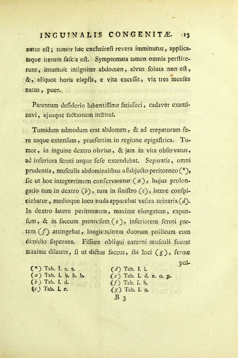 uatus ef!; tumor hdc encheirefi revera imminutus, applica- taque iterum fafcia eH:. Symptomata tamen omnia perllite- runt, inturauit infigniter abdomen, alvus foluta non efl:. mtus, puer.. l^arentum deflderio lubentiffime fatisfeci, cadaver exami- navi, ejusque feftionem inlticui. Tumidum admodum erat abdomen & ad crepaturam- fe- re usque extenfum i praefertim in regione epigaftrica. Tu- mor , in inguine dextro obvius, & jam in vita obfervatus, ad inferiora fcroti usque fefe extendebat. Separatis, omni pnidentia, mufculis abdominalibus afubjedoperitonaeoC*), iic ut hoc integerrimum confervarecur (^), hujus prolon- gatio tum in dextro QV)-, tum in finiilro (f), latere confpi- ciebatur, medioque loco nudaapparebat vefica urinaria ((^). In dextro latere peritonEeura, maxime elongatum, expan- fum, & in laccum protrufum (^), inferiorera fcroti par- tem (/) attingebat, longifjclinera duorum pollicum cura dimidio fuperans. FifTura obliqui externi mufculi fuerat siaxime dilatata, li ut diflus faccus, ibi loci (g), ferme &, aliquot horis elapfis, e vita excelfit, vix tres menfes C*) Tab. T. a. (^) Tab. I. b. b» ih^ Tab. I. d. ic) Tab. I, e. (^) Tab. I. i. (e) Tab. I. d. n. o. p. C/) Tab. I. h. (,?) Tab. I. n. ^3