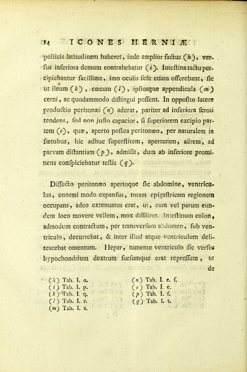 poilicis ladtudineni haberet, inde ampJior faclus (A), ver- . fus inferiora demum contrahebatur (i). Inteflina tadluper- cipiebantur facillime, imo oculis fefe etiani offerebanc, fic ut ileum (/^') , coecum (0 ' ipfiusque appendicula Qm) cerni, ac quodammodo difi:ingui poflTent. In oppofito latere produclio peritonasi (n) aderat, pariter ad inferiora fcroti tendens, fed non jufiro capacior, fi fuperiorera excipio par- tem Qo^y quse, aperto pofiea peritonso, per naturalem in fflstubus, hic adhuc fuperfiitem, aperturam, aerem, ad parvam diflantiam Qp)', admifit, dura ab inferiore promi- nens confpiciebatur tefiis (^q). Difiedlo peritonso apertoque fic abdomine, ventricu- lus, enormi modo expanfiis, totam epigaftricam regioneni occupans, adeo extenuatus erat, uc, cum vel parum eun- dem loco movere vellem, mox dilTiIiret, Inteftinum colon, admodum contradlum, per transverfum abdomen, fub ven- triculo, decurrebat, & inter illud atque ventriculum deli- tescebat omentum. Hepar, tumente ventriculo fic verfus hypochondrium dextrum furfumque erat repre|fum , ut de (/0 Tab. I. o. 00 ™- I- e. f. (O Tab. I. p. C O Tab. I. e. (k^ Tab. I. q. ip) Tab. I. f. C/) Tab. 1. r. (^) Tab. I. c (»*) Tab. I. s.