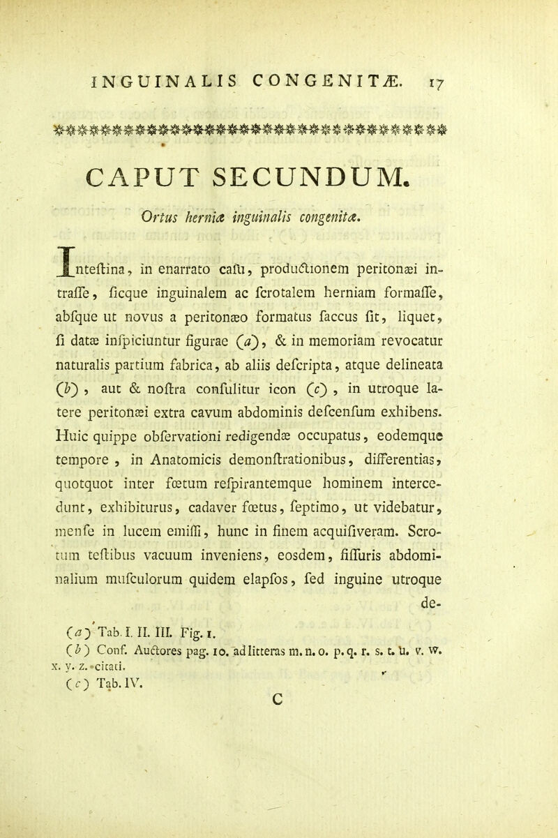 CAPUT SECUNDUM. i nteftina, in enarrato cafu, produdionem peritonaei in- trafle, ficque inguinalem ac fcrotalem herniam formalTe, abfque ut novus a peritonaeo formatus faccus fit, liquet, fi datse infpiciuntur figurae (^), & in memoriam revocatur naturalis partium fabrica, ab aliis defcripta, atque delineata (Z') , aut & nofi:ra confulitur icon CO » utroque la- tere peritonasi extra cavum abdominis defcenfum exhibens. Huic quippe obfervationi redigendas occupatus, eodemque tempore , in Anatomicis demonfi:rationibus, difFerentias, quotquot inter fostum refpirantemque hominem interce- dunt, exhibiturus, cadaver foetus, feptimo, ut videbatur, menfe in lucem emiiri, hunc in finem acquifiveram. Scro- tura tefi;ibus vacuum inveniens, eosdem, fifiliris abdomi- nalium mufculorum quidem elapfos, fed inguine utroque C^)'Tab.I n. III. Fig. I. ( ^ ) Conf. Audores pag. 10. adlitteras m. n. 0. p. q. r. s. t. li. v. w. X. y. z.-cicaci, (r) Tab.IV. Ortus hernia inguinalis congenita. de- C