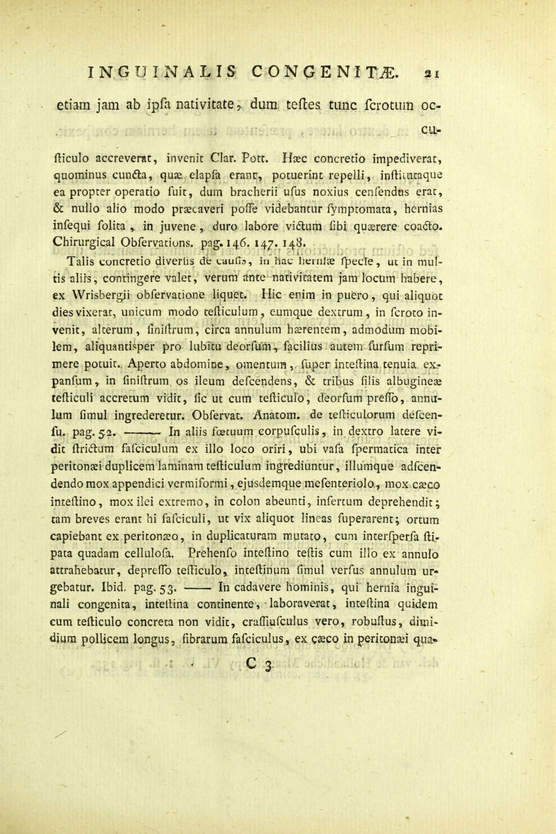etiam jam ab ipfa nativitatedum. teftes tunc fcrotum oc- cu- fticulo accreverac, invenit Clar. Pott. Haec concretio impediverat, quominus cunfta, quse, elapfa eranr, potuerinc repelli, inftiiucaque ea propter operatio fuit, dum bracherii ufus noxius cenfendtis erac, & nullo alio modo prsecaveri poiFe videbantur fymptomata, hernias infequi folita ,. in juvene, duro labore vidlum Gbi qu^rere coadlo. Chirurgical Obfervations. paff. 146. 147. 148. • ^ , Talis concretio diverlis de uaufia, in liac hernffe fpecie, ut in mul- tis alirs, contingere valet, verum ante nativitacem jam locum habere, ex Wrisbergii obfervatione liquet. Hic enim iti puero, qui aliquot diesvixerat, unicum modo telliculum, eumque dexcrum, in fcroto in- venit, alterum, finiilrum, circa annulum haerencem, admodlim mobi- lem, aliquantisper pro lubitu deorfum, facilius aucem furfUm repri- mere potuit.. Aperto abdomine, omentum ,. fuper inteftina tenuia. exr panfum, in finiftrum os ileum defcendens, & tribus filis albugine^ tefticuli accretum vidit, fic ut cum tefliculb, deorfum prefib, annii- lum fimul ingrederecur. Obfervat. Anatom. de tefticulorum defcen- fu. pag. 52. — In aliis fcetuum eorpufculis, in dextro lacere vi- dit ftridlum fafciculum ex illo loco oriri, ubi vafa fpermatica inter peritongei duplicem laminam tefticulum ingrediuntur, illumque adfcen- dendo mox appendici vermiformi, ejusdemque mefenteriolo., mox czeco inceflino, mox ilei extremo, in colon abeunci, infercum deprehendit; tam breves erant hi fafciculi, ut vix aliquot lineas fuperarent; ortum capiebant ex pericon^o, in duplicaturam mutaco, cuni interfperja fl;l- pata quadam cellulofa. Prehenfo intefiino tefiiis cum illb ex annuro attrahebatur, depreffo tefticuroj intefi:inum fimul verfus annulum ur- gebatur. Ibid. pag. 53. In cadavere hominis, qui hernia ingui- nali congenita, intellina continente, laboraverat, inteftina quidem cum tefticulo concreta non vidit, crafllufculus vero, robuflus, dimi- djura pollicem longus, fibrarum fafciculus, ex cseco in periconsei qua»