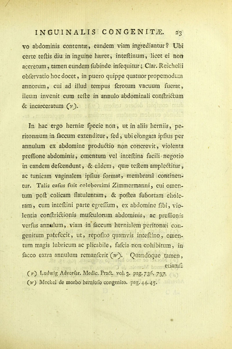 vo abdominis contentffi, eandem viam ingrediantur ? Ubi certe teflis diu in inguine hseret, inteftinum, licet ei non- accretum, tamen eundem fubinde infequitur; CJar. Reichelii obfervatio hoc docet, in puero quippe quatuorpropemodum annorum, cui ad illud tempus fcrotum vacuum fuerat, ileum invenit cum tefte in annulo abdominali conftridum & incarceratum (v), In hac ergo hernise fpecie non, ut in ahis herniis, pe- ritonssum in faccum extenditur, fed, ubi elongata ipfius per annulum ex abdomine produdio non concrevit, violenta prefTione abdominis, omentum vel inteflina facili negotio in eandem defcendunt, & eadem, quss teftem ampleditur, ac tunicam vaginalem ipfius format, membrana continen- tur. Talis cafus fuit celeberrimi Zimmermanni, cui oraen- tum poft colicam flatulentam, & pollea fubortam chole- ram, cum inteflini parte egreffum, ex abdomine fibi, vio- lentia conftridlionis mufculorum abdominis, ac preffionis verfus annulum, viam in faccum hernialem peritona^i con- genitum patefecit, ut, repofito quamvis intefcino, omen- tum magis lubricum ac plicabile, fafcia non cohibitum, in facco extra annulum remanfcrit (^j^). Quandoque tamen, etiamfi ^i^) Ludwig Adverfar. Medic, Pradl. voL 3. pag. 73'^. 737. (w) Meckel de morbo hernioro congenico. png. 44.45.