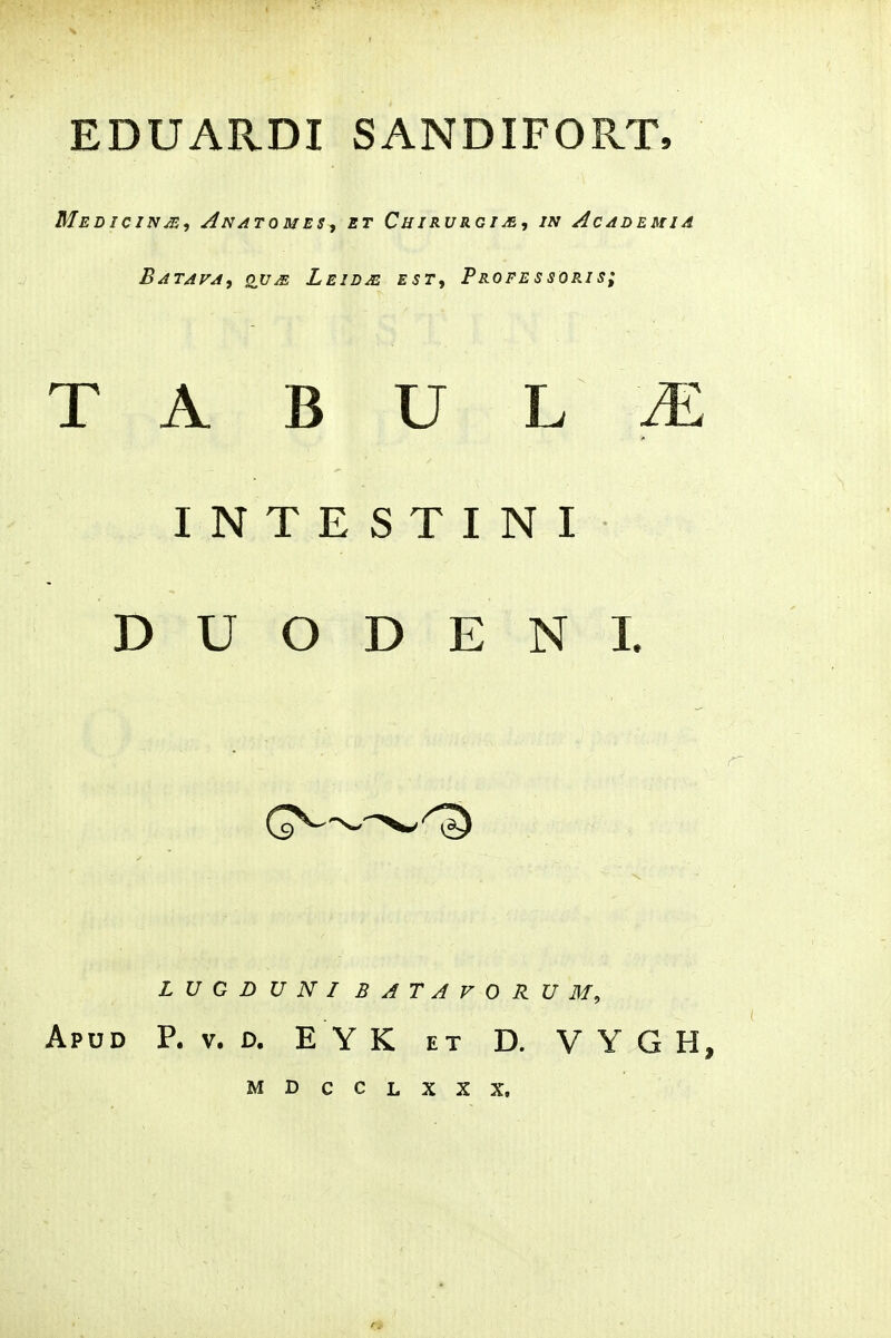 Medicinje, Anatomes, et Cuirvrgi/e, in Academia Batafa, ou^, Leidas est, Professoris; T A B U L ^ INTESTINI D U O D E N I. L U G D U N I BATAVORUM, Apud P. V. d. E YK et D. V Y G H, MDCCLXXX.