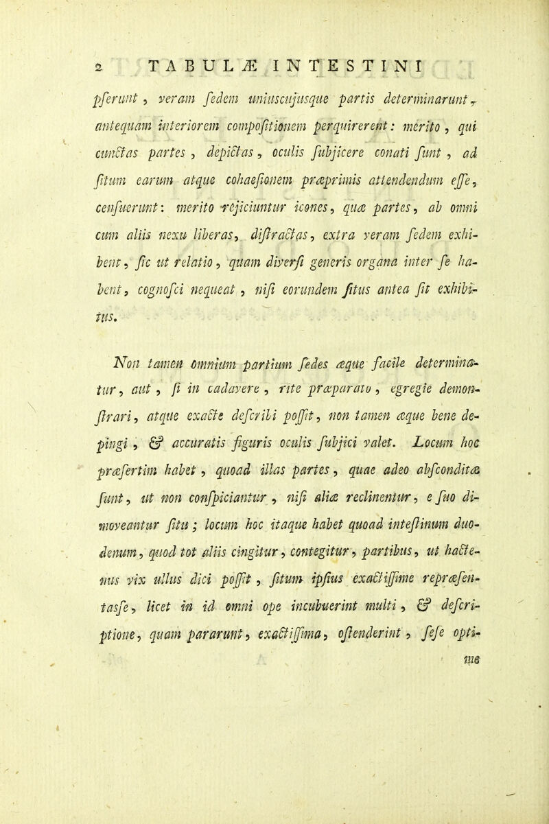 pferunt , veram fedem umuscnjusque partls determinarunt r mitequam uiteriorem compofitionem perqmrerent: merito , qui cuncfas partes , depicfas, ocuUs fuhjicere conati funt , ad fitum earum atque cohaefwnem praprimis attendendum effe, cenfuerunt: merito •rejiciuntur icones, qua partes, ah omni cum aliis neiu liheras^ dijlracfas^ extra veram fedem exhi- hent^ fc ut relatio^ quam diyerfi generis organa inter fe ha- hentf cognofci nequeat, nif eorundem fitus antea fit exhihi- tus, . . Non tamm cmnium partium fedes aque facik determina-' tur, aut , f in cadavere, rite proiparato, egregie demon' frariy atque exaSte defcrihi pofpt^ non tamen aque hene de^ pingi 5 &^ accuratis figuris oculis fuhjici valet. Locum hoc prdcfertim hahet, quoad illas partes, quae adeo ahfconditiZ funt, iit non confpiciantur, nifi alia recUnentur, e fuo di- moveantur fitu; locum hoc itaque hahet quoad intejlinmn duo- ienum^ qmd tot aUis cingltur, contegitur^ partibus, ut ha£fe' mis yix uUus dici pojfit, fitim ipfius exaBifftme reprcBfen- tasfe, Ucet m id mni ope incuhuerint multi, 6P defcri' ptione, quam pararunt} exadfijfimai cjlenderint ■> fefe opti-