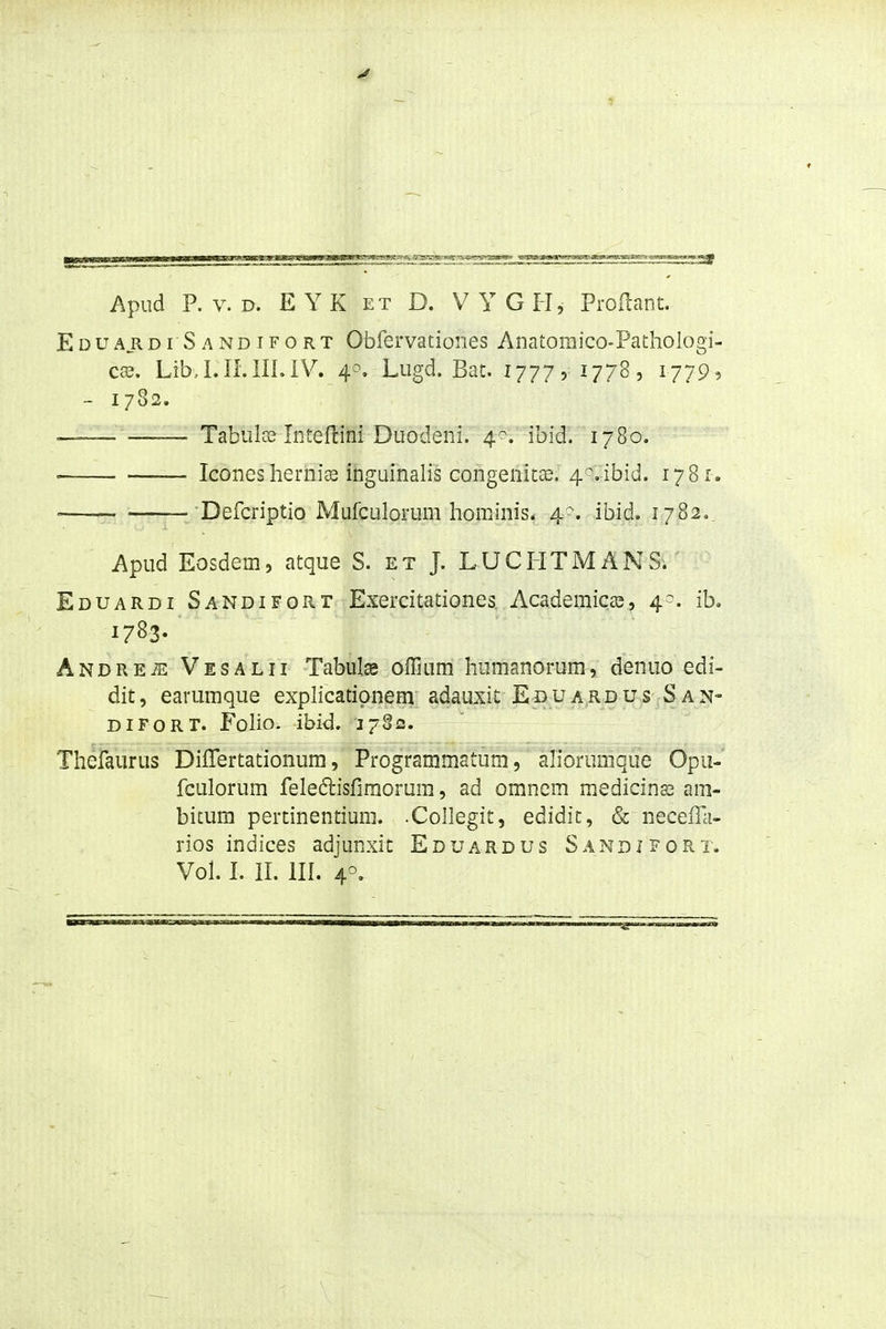 Apud P. V. D. EYK ET D. VYGFI, Proilant. Eduardi Sandifort Obfervationes Anatomico-Pathologi- C3d, Lib,l.II.lILiV. Lugd. Bat. 1777 r , i779> - 1782. . — Tabulce Inteftini Duodeni. 4^^. ibid'. 1780. • IconeshernijB inguinalis congenita?. 4^.ibid. 1781. —— — Defcriptio Mufculorum hominis. 4. ibid. 1782., Apud Eosdem, atque S. et J. LUCHTMANS. Eduardi Sandifort Exercitationes. Academicas, 4^. ib. 1783. ANDREiE Vesalii Tabulse offium humanorum, denuo edi- dit, earumque exphcatipnem adauxit Eduardus San- DiFORT. FoHo. ibid. J782. Theiaurus Diflertationum, ProgrammaLum, * a^ibrunique Opu-' fculorum feledisfiraorum, ad omnem medicinas am- bitum pertinentium. .Collegit, edidit, & necefla- rios indices adjunxit Eduardus Sandjfort.