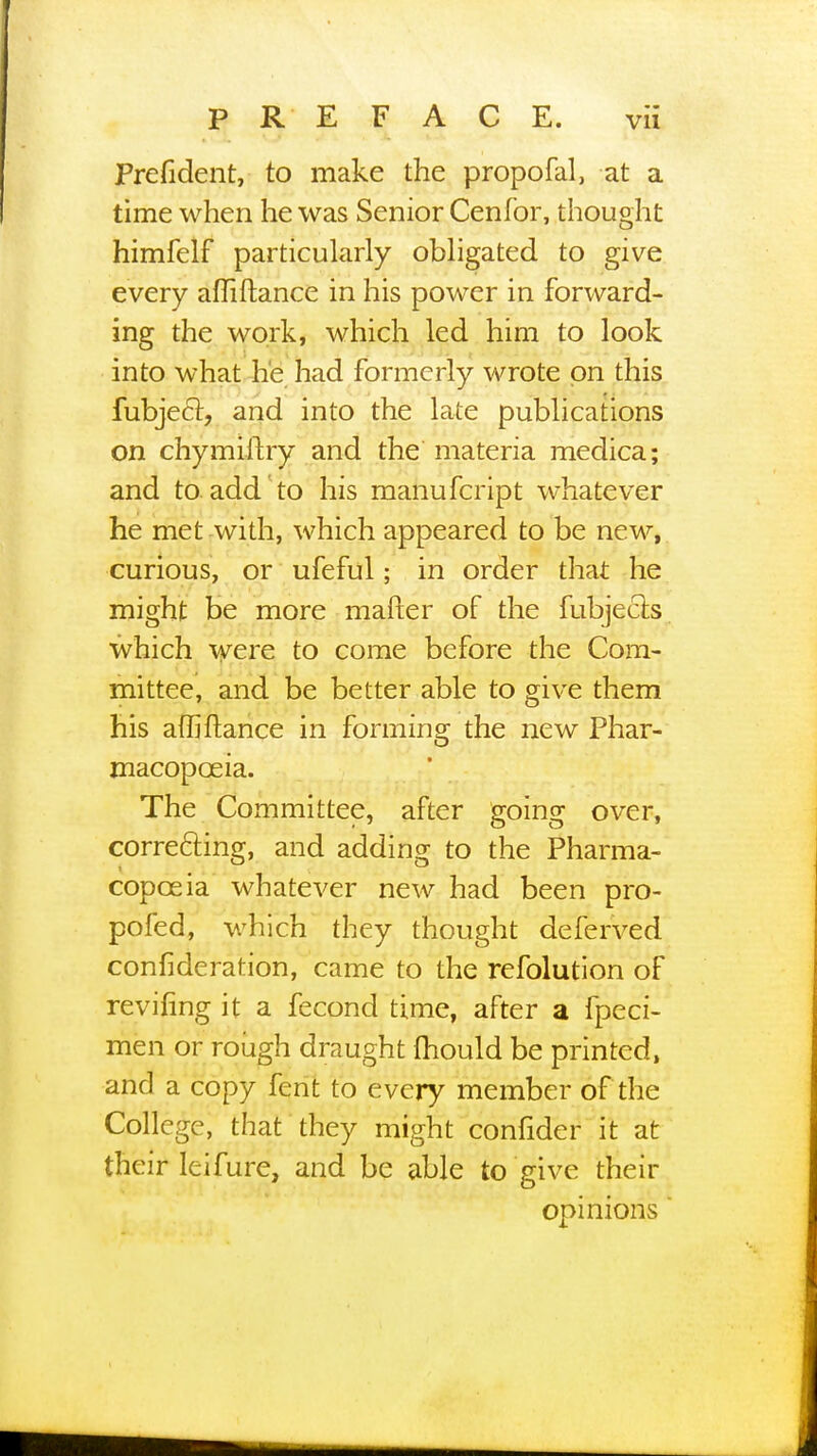 Prefident, to make the propofal, at a time when he was Senior Cenfor, thought himfelf particularly obligated to give every affiftance in his power in forward- ing the work, which led him to look into what he had formerly wrote on this fubjecr, and into the late publications on chymiftry and the materia medica; and to add to his manufcript whatever he met with, which appeared to be new, curious, or ufeful; in order that he might be more matter of the fubjects which were to come before the Com- mittee, and be better able to give them his afliftance in forming the new Phar- macopoeia. The Committee, after going over, correcting, and adding to the Pharma- copoeia whatever new had been pro- pofed, which they thought deferved confideration, came to the refolution of reviling it a fecond time, after a fpeci- men or rough draught mould be printed, and a copy fent to every member of the College, that they might confider it at their leifure, and be able to give their opinions