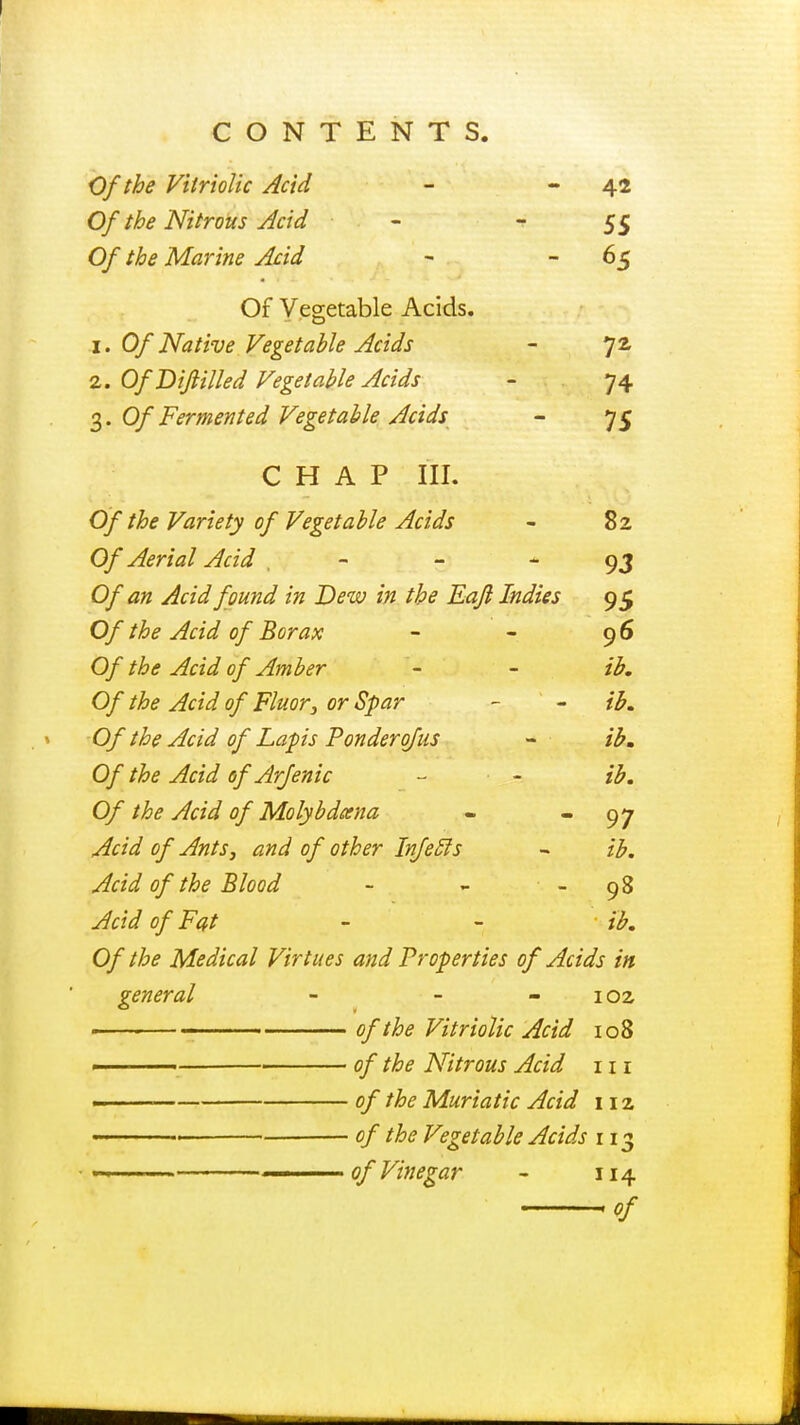 Of the Vitriolic Acid - 42 Of the Nitrous Acid - - 55 Of the Marine Acid - 65 Of Vegetable Acids. 1. Of Native Vegetable Acids - 7a 2. Of T>ifilled Vegetable Acids - 74 3. 0/'Fermented Vegetable Acids - 75 CHAP III. Of the Variety of Vegetable Acids - 82 Of Aerial Acid , - 93 0/tf« Acid found in Dew in the Eajl Indies 95 Of the Acid of Borax - - 96 0/ the Acid of Amber - - ib. Of the Acid of Fluor; or Spar - - ib. Of the Acid of Laps Ponder of us - ib. Of the Acid of Arjenic - - ib. Of the Acid of Molybdcena - 97 Acid of Ants, and of other Infecls - ib. Acid of the Blood - - - 98 Acid of Fat - - ib. Of the Medical Virtues and Properties of Acids in general - - 102 1 ' of the Vitriolic Acid 108 ■ of the Nitrous Acid 111 - . of the Muriatic Acid 112 , of the Vegetable Acids 113 — of Vinegar - 114 of