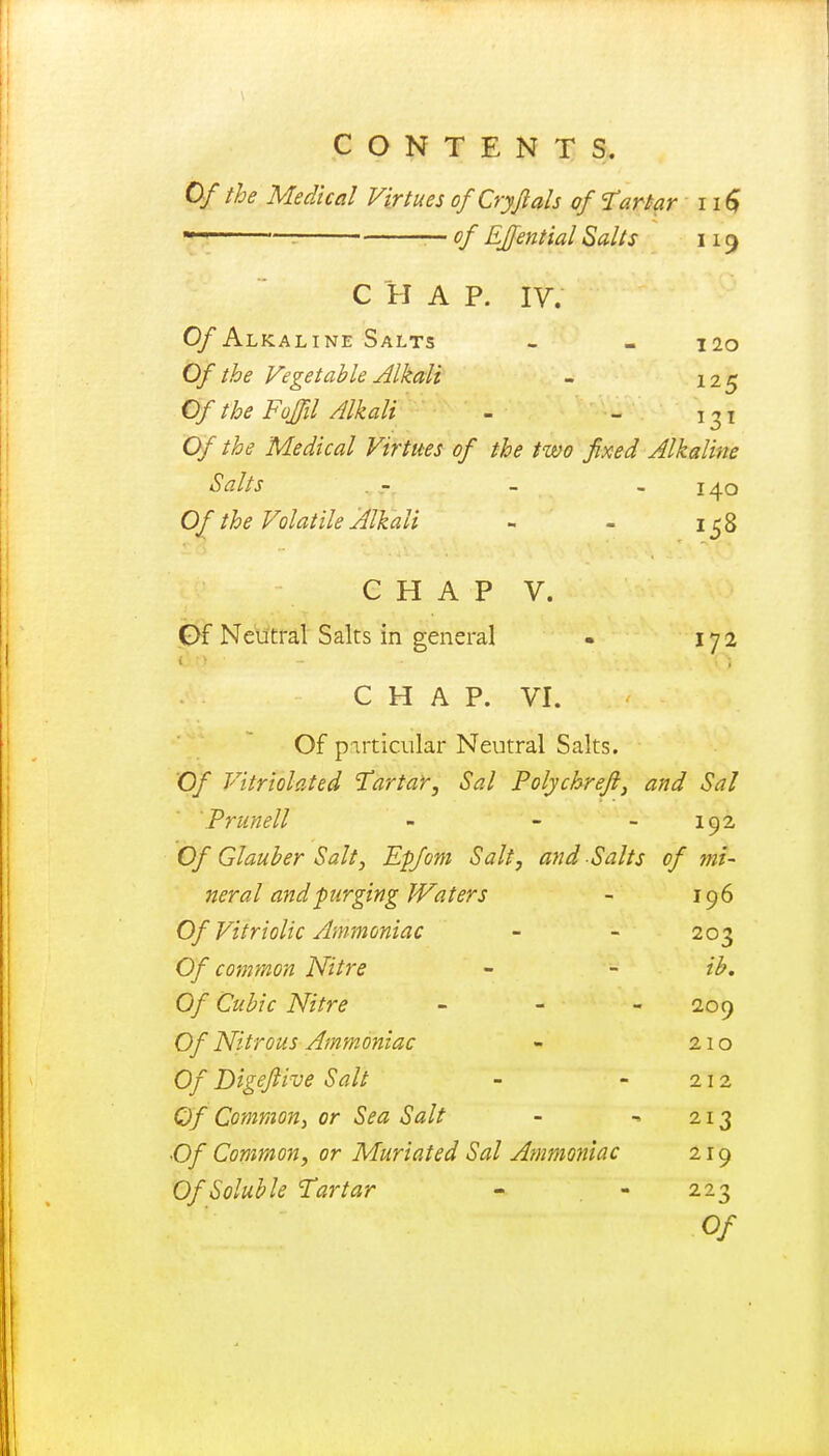 Of the Medical Virtues ofCryftals of tartar 11 $ — of EJfential Salts 119 C H A P. IV. O/Alkaline Salts - - 120 Of the Vegetable Alkali - 125 Of the Fojfil Alkali - - \^\ Of the Medical Virtues of the two fixed Alkaline Salts - - - 140 Of the Volatile Alkali - - 158 C H A P V. Of Neutral Salts in general • 17 2 CHAP. VI. Of particular Neutral Salts. Of Vitriolated Tartar, Sal Polychreft, and Sal Prunell - - 192 Of Glauber Salt, Epfom Salt, and Salts of mi- neral and f urging Waters - 196 Of Vitriolic Ammoniac - - 203 Of common Nitre - - ib. Of Cubic Nitre - - 209 Of Nitrous Ammoniac - 210 Of Digeftive Salt - - 212 Of Common, or Sea Salt - ■» 213 •Of Common, or Muriated Sal Ammoniac 219 Of Soluble Tartar - - 223 Of