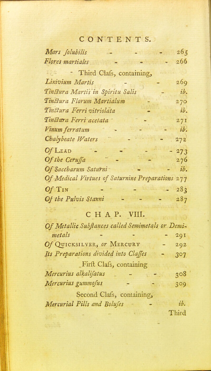 C O N T E N T S. Mars folubilis - - - 265 Flores martiales - - - 266 - Third Clafs, containing, Lixivium Martis - - 269 TintJura Martis in Spiritu Salis - ib. Tinttura Florum Martialum - 270 TinSiura Ferri vitriolata - ib. Tinftura Ferri ace tat a - 271 Vinum ferratum ib. Chalybeate Waters - 272 O/Lead - - - - 273 Of the Ceruja  - - 276 Of Saccharum Saturni - - ib. Of Medical Virtues of Saturnine Preparations 277 Of Tin - 283 Of the Pulvis Stanni 287 CHAP. VIII. Of Metallic Subjlances called Semimetals or Demi- metals - 291 Of Quicksilver, or Mercury 292 Its Preparations divided into Clajfes  3°7 . Firft Clafs, containing Mercurius alkalifatus 308 Mercurius gummofus 3°9 Second Clafs, containing, Mercurial Pills and Bolufes ib. Third