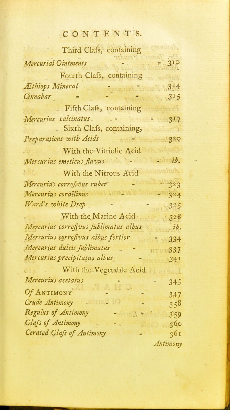 Third Oafs, containing Mercurial Ointments - - 3IQ Fourth Clafs, containing Mthiops Mineral - - 314 Cinnabar - - - 3l5 Fifth Clafs, containing Mercurius calcinatus - 317 .. Sixth Clafs, containing, Preparations with Acids - 320 With the Vitriolic Acid Mercurius emeticus Jiavus - - ib. With the Nitrous Acid Mercurius corrofvus ruber - 323 Mercurius corallinus •■- - 324 Ward's white Drop - - 325 With the Marine Acid 328 Mercurius corrofivus Jublimatus albus ib. Mercurius corrofivus albus fortior - 334 Mercurius dulcisJublimatus - , 337 Mercurius precipit a tus albus, ~. 341 With the Vegetable Acid Mercurius acetatus - 345 Of Antimony - - 347 Crude Antimony • - - 358 Regulus of Antimony - - Glafs of Antimony - 360 Cerated Glafs of Antimony - 361 Antimony