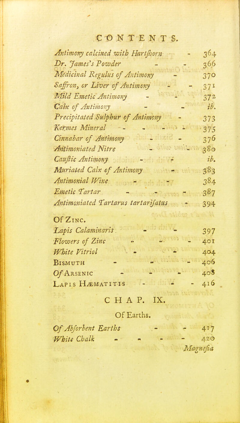 sinitmony caicinea who tiui ijijoi n 3°4 Dr. James's Powder 366 jyieaicmai ixeguius oj Antimony — 37° Saffron} or Liver of Antimony - 371 ■Mild Emetic' Antimony 372 Calx of Antimony tb. Precipitated Sulphur of Antimony 373 Kernies Mineral •375 Cinnabar of Antimony 376 siiuimoniatea rsnre - - ' 3So Cauftic Antimony ib. Muriated Calx of Antimony 383 Antimonial Wine 384 Emetic Tartar - 387 Antimoniated 'Tartarus tartarijatus 394 Ut £,INC. JLiaVlS KjaiUTtHrlUf li . m 397 Flowers of Zinc 401 White Vitriol - 404 Bismuth 406 ARSENIC - * Lapis H^matitis - 416 CHAP. IX. Of Earths. Of Abforbent Earths 417 White Chalk - 420 Magnsfia