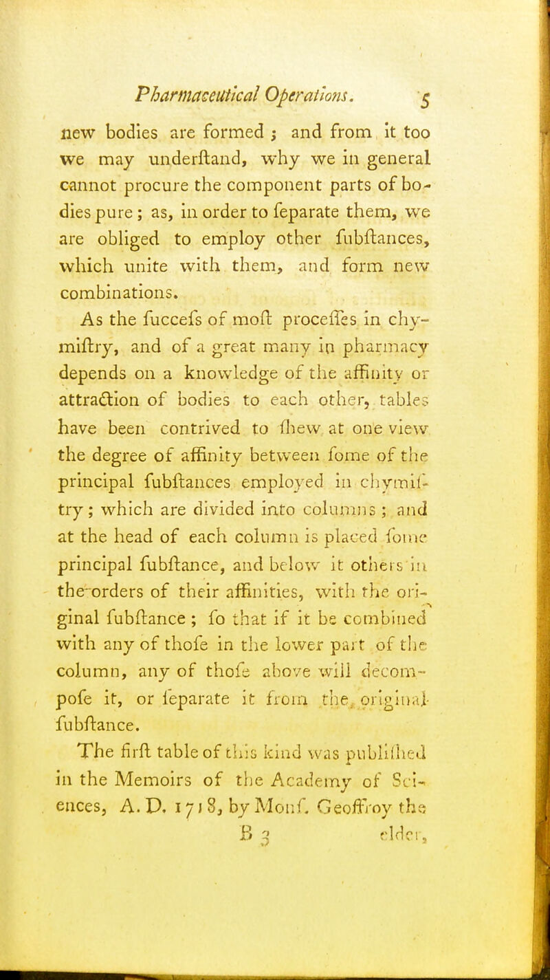 new bodies are formed ; and from it too we may underftand, why we in general cannot procure the component parts of bo- dies pure; as, in order to feparate them, we are obliged to employ other fubftances, which unite with them, and form new combinations. As the fuccefs of moft proceffes in chy- miftry, and of a great many in pharmacy depends on a knowledge of the affinity or attra&ion of bodies to each other, table? have been contrived to fhew at one view the degree of affinity between fome of the principal fubftances employed in chymif- try; which are divided into columns; and at the head of each column is placed fome principal fubftance, and below it others in the~orders of their affinities, with the ori- ginal fubftance ; fo that if it be combined with any of thofe in the lower part of the column, any of thofe above will deeom- pofe it, or leparate it from thes original- fubftance. The fhft table of this kind was pnblilhed in the Memoirs of the Academy of Sci- ences, A. D. 17 J 8, by Monf. Geoffrey the B 3 elder,