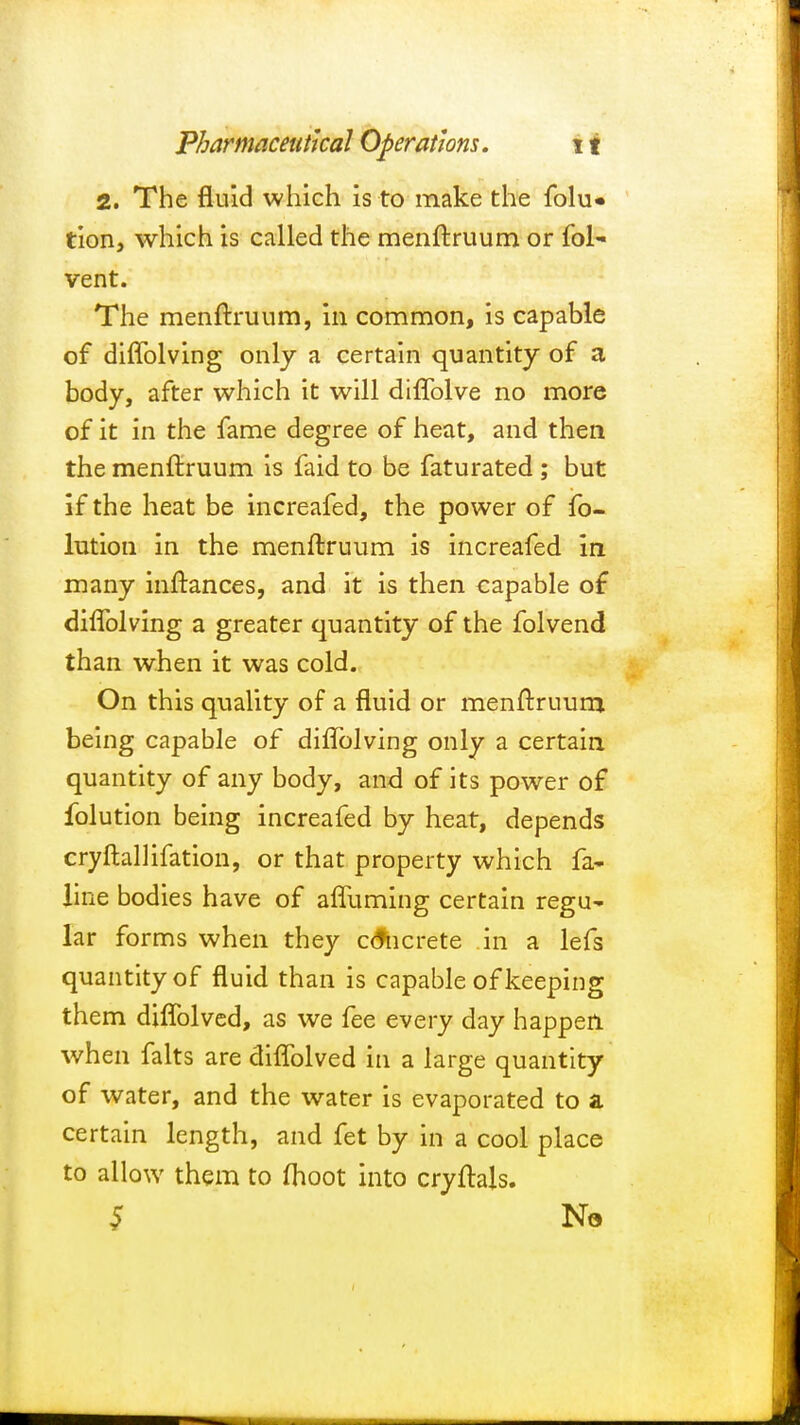 2. The fluid which is to make the folu« tion, which is called the menftruum or fol- vent. The menftruum, in common, is capable of diffolving only a certain quantity of a body, after which it will diffolve no more of it in the fame degree of heat, and then the menftruum is faid to be faturated ; but if the heat be increafed, the power of fo- lution in the menftruum is increafed in many inftances, and it is then capable of diffolving a greater quantity of the folvend than when it was cold. On this quality of a fluid or menftruum being capable of diffolving only a certain quantity of any body, and of its power of folution being increafed by heat, depends cryftallifation, or that property which fa* line bodies have of affuming certain regu* lar forms when they c&icrete in a lefs quantity of fluid than is capable of keeping them diffolved, as we fee every day happen when falts are diffolved in a large quantity of water, and the water is evaporated to a certain length, and fet by in a cool place to allow them to moot into cryftals. 5 N»