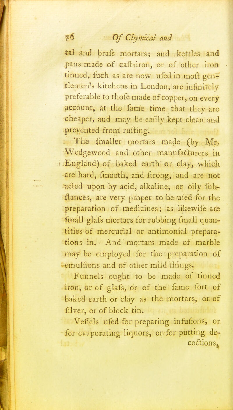 tal and brafs mortars; and kettles and pans made of cart-iron, or of other iron tinned, fuch as are now ufed in mort gen- tlemen's kitchens in London, are infinitely preferable to thofe made of copper, on every account, at the fame time that they are cheaper, and may be eafily kept clean and prevented from rlifting. The (mailer mortars made (by Mr. Wedgewood and other manufacturers in i England) of baked earth or clay, which are hard, fmooth, and ftrong, and are not acted upon by acid, alkaline, or oily fuh- ftances, are very proper to be ufed for the preparation of medicines; as likewife are imall glafs mortars for rubbing fmall quan- tities of mercurial or antimonial prepara- tions in. And mortars made of marble may be employed for the preparation of emulfions and of other mild things. Funnels ought to be made of tinned iron, or of glafs, or of the fame fort of baked earth or clay as the mortars, or of filver, or of block tin. Veflels ufed for preparing infufions, or for evaporating liquors, or for putting de- coction s3