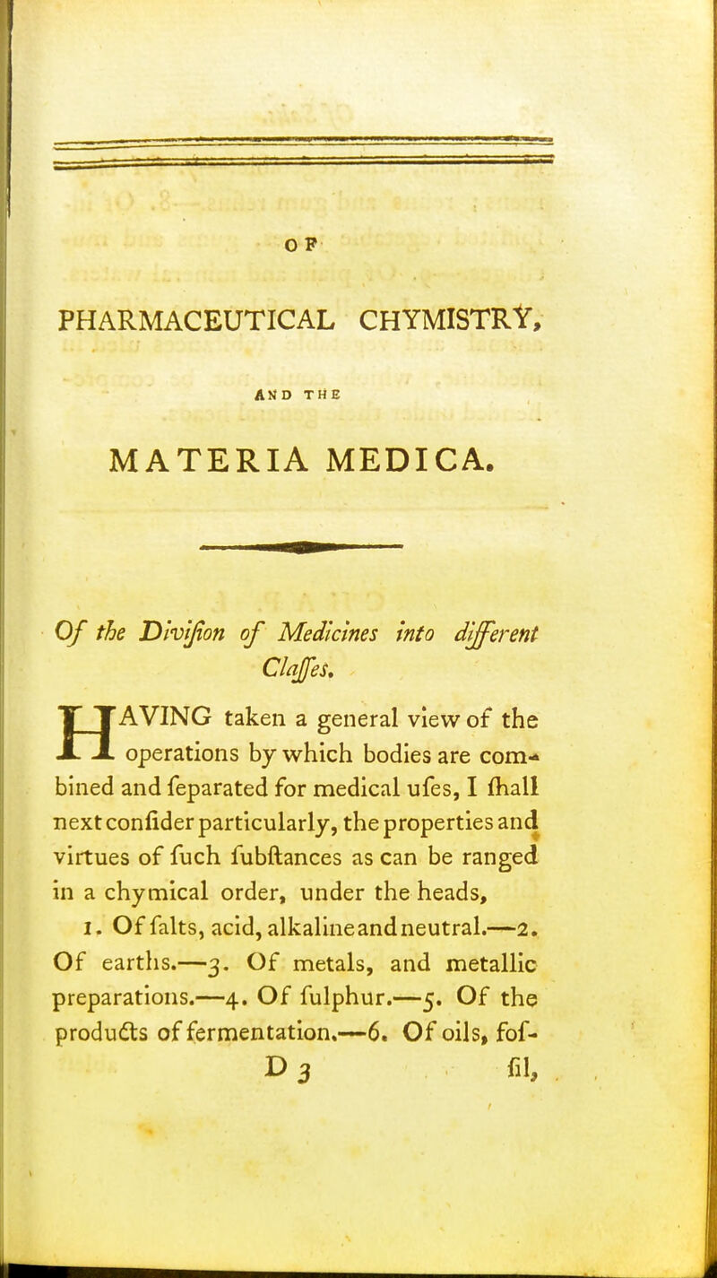 O P PHARMACEUTICAL CHYMISTRY, AND THE MATERIA MEDICA. Of the Dhijion of Medicines into different Clajfes. HAVING taken a general view of the operations by which bodies are com- bined and feparated for medical ufes, I fhall next confider particularly, the properties and virtues of fuch fubftances as can be ranged in a chymical order, under the heads, I, Of falts, acid, alkaline and neutral.—2. Of earths.—3. Of metals, and metallic preparations.—4. Of fulphur.—5. Of the products of fermentation.—6. Of oils, fof- D 3 fil,