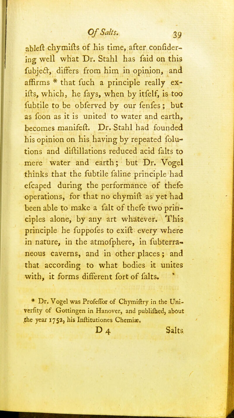 ableft chymifts of his time, after consider- ing well what Dr. Stahl has faid on this fubjedl, differs from him in opinion, and affirms * that fuch a principle really ex- ifts, which, he fays, when by itfelf, is too fubtile to be obferved by our fenfes; but as foon as it is united to water and earth, becomes manifeft. Dr. Stahl had founded his opinion on his having by repeated folu- tions and diftillations reduced acid falts to mere water and earth; but Dr. Vogel thinks that the fubtile faline principle had efcaped during the performance of thefe operations, for that no chymift as yet had been able to make a fait of thefe two prin- ciples alone, by any art whatever. This principle he fuppofes to exift every where in nature, in the atmofphere, in fubterra- neous caverns, and in other places; and that according to what bodies it unites with, it forms different fort of falts. * Dr. Vogel was Profeflbr of Chymiftry in the Uni- verfity of Gottingen in Hanover, and published, about jhe year 1752, his Inftitutiones Chemise. D 4 Salts.