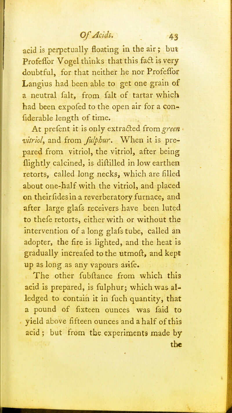 acid is perpetually floating in the air ; but Profefibr Vogel thinks that this fact is very doubtful, for that neither he nor Profefibr Langius had been able to get one grain of a neutral fait, from fait of tartar which had been expofed to the open air for a con- fiderable length of time. At prefent it is only extracted from green vitriol, and from fulphur. When it is pre- pared from vitriol, the vitriol, after being flightly calcined, is diftilled in low earthen retorts, called long necks, which are filled about one-half with the vitriol, and placed on their fides in a reverberatory furnace, and after large glafs receivers have been luted to thefe retorts, either with or without the intervention of a long glafs tube, called an adopter, the fire is lighted, and the heat is gradually increafed to the utmoft, and kept up as long as any vapours avife. The other fubftance from which this acid is prepared, is fulphur; which was al- ledged to contain it in fuch quantity, that a pound of fixteen ounces was faid to yield above fifteen ounces and a half of this acid; but from the experiments made by the