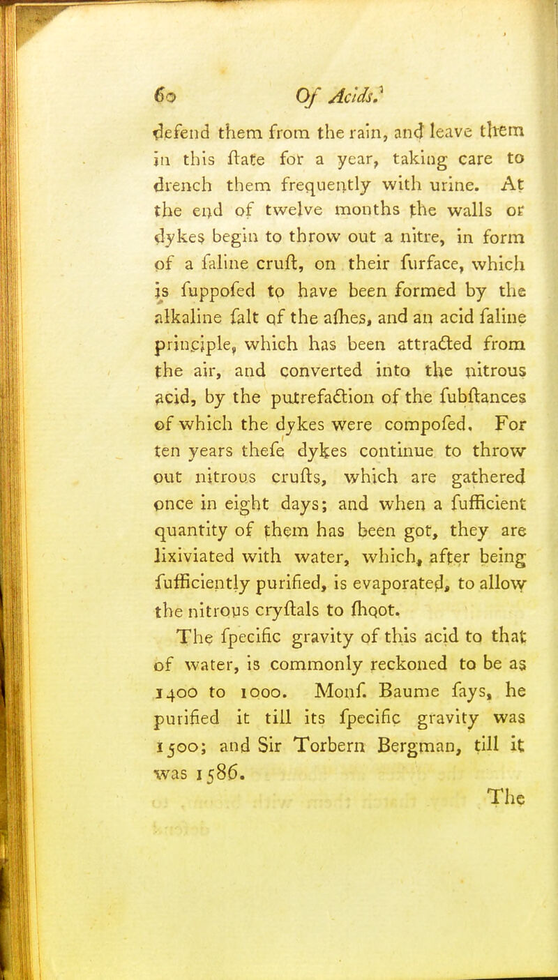 defend them from the rain, and leave tlrem in this flate for a year, taking care to drench them frequently with urine. At the end of twelve months the walls or dykes begin to throw out a nitre, in form of a faline cruft, on their furface, which is fuppofed to have been formed by the alkaline fait qf the afhes, and an acid faline principle, which has been attracted from the air, and converted into the nitrous acid, by the putrefaction of the fubftances of which the dykes were compofed. For ten years thefe dykes continue to throw out nitrous crufts, which are gathered once in eight days; and when a fufficient quantity of them has been got, they are lixiviated with water, which, after being futficiently purified, is evaporate^, to allow the nitrous cryftals to fliQOt. The fpecific gravity of this acid to that of water, is commonly reckoned to be as 1400 to 1000. Motif. Baume fays, he purified it till its fpecific gravity was 1500; and Sir Torbern Bergman, till it was 1586. The