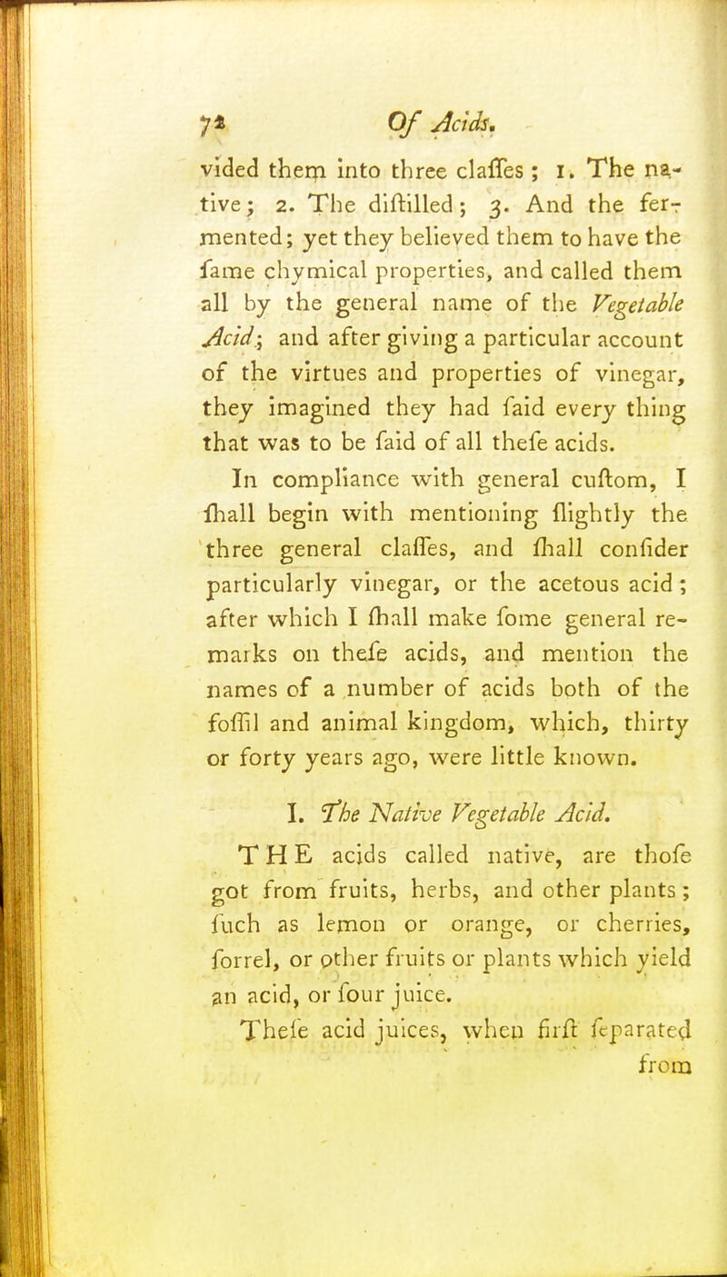 vided therpt into three claries ; I. The na- tive; 2. The diftilled ; 3. And the ferT rnented; yet they believed them to have the fame chymical properties, and called them all by the general name of the Vegetable Acid.; and after giving a particular account of the virtues and properties of vinegar, they imagined they had faid every thing that was to be faid of all thefe acids. In compliance with general cuftom, I fhall begin with mentioning (lightly the three general claffes, and mall conlider particularly vinegar, or the acetous acid; after which I mall make fome general re- marks on thefe acids, and mention the names of a number of acids both of the foffil and animal kingdom, which, thirty or forty years ago, were little known. I. I^he Native Vegetable Acid. THE acjds called native, are thofe got from fruits, herbs, and other plants ; fuch as lemon or orange, or cherries, forrel, or other fruits or plants which yield an acid, or four juice. Thefe acid juices, when fait fcparatep! from