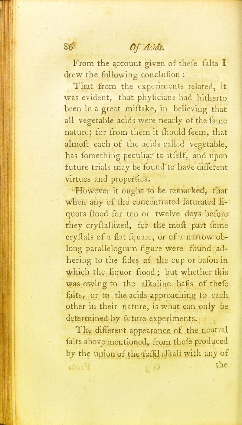 From the account given of thefe falts I drew the following conclufion : That from the experiments related, it was evident, that phyficians had hitherto been in a great miftake, in believing that all vegetable acids were nearly of the fame nature; for from them it fhould feem, that almoft each of the acids called vegetable, has fomething peculiar' to itfelf, and upon future trials may be found'to have different virtues and properties. However it ought to be remarked, that when any of the concentrated faturated li- quors ftood for ten or twelve days before they cryflallized, for the mofr. part fome cryftals of a flat fquare, or of a narrow ob- long parallelogram figure were found ad- hering to the fides of the cup or bafon in which the liquor flood -> but whether this was owing to the alkaline bafis of thefe falts, or to the acids approaching to each other in their nature, is what can only be determined by future experiments. The different appearance of the neutral falts above mentioned^ from thofe produced by the union of the foffJ alkali with any of . . the