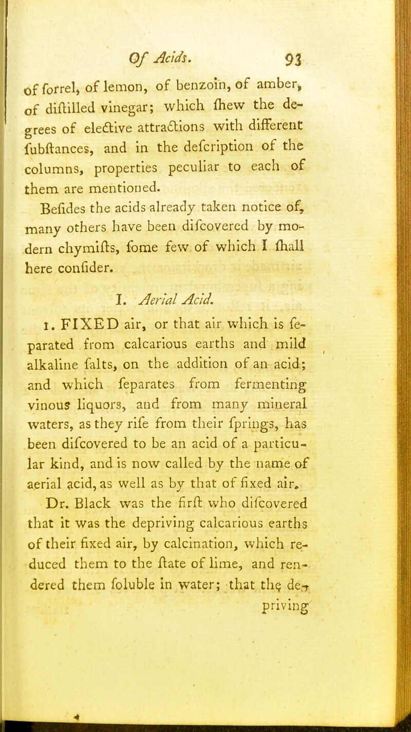 of forrel, of lemon, of benzoin, of amber* of diflilled vinegar; which fliew the de- grees of elective attractions with different fubftances, and in the defcription of the columns, properties peculiar to each of them are mentioned. Befides the acids already taken notice of, many others have been difcovered by mo- dern chymifts, fbme few of which I mall here confider. I. Aerial Acid. I. FIXED air, or that air which is fe- parated from calcarious earths and mild alkaline falts, on the addition of an acid; and which feparates from fermenting vinous liquors, and from many mineral waters, as they rife from their fprings, has been difcovered to be an acid of a particu- lar kind, and is now called by the name of aerial acid, as well as by that of fixed air. Dr. Black was the firft who difcovered that it was the depriving calcarious earths of their fixed air, by calcination, which re- duced them to the ftate of lime, and ren- dered them foluble in water; that the de^ priving