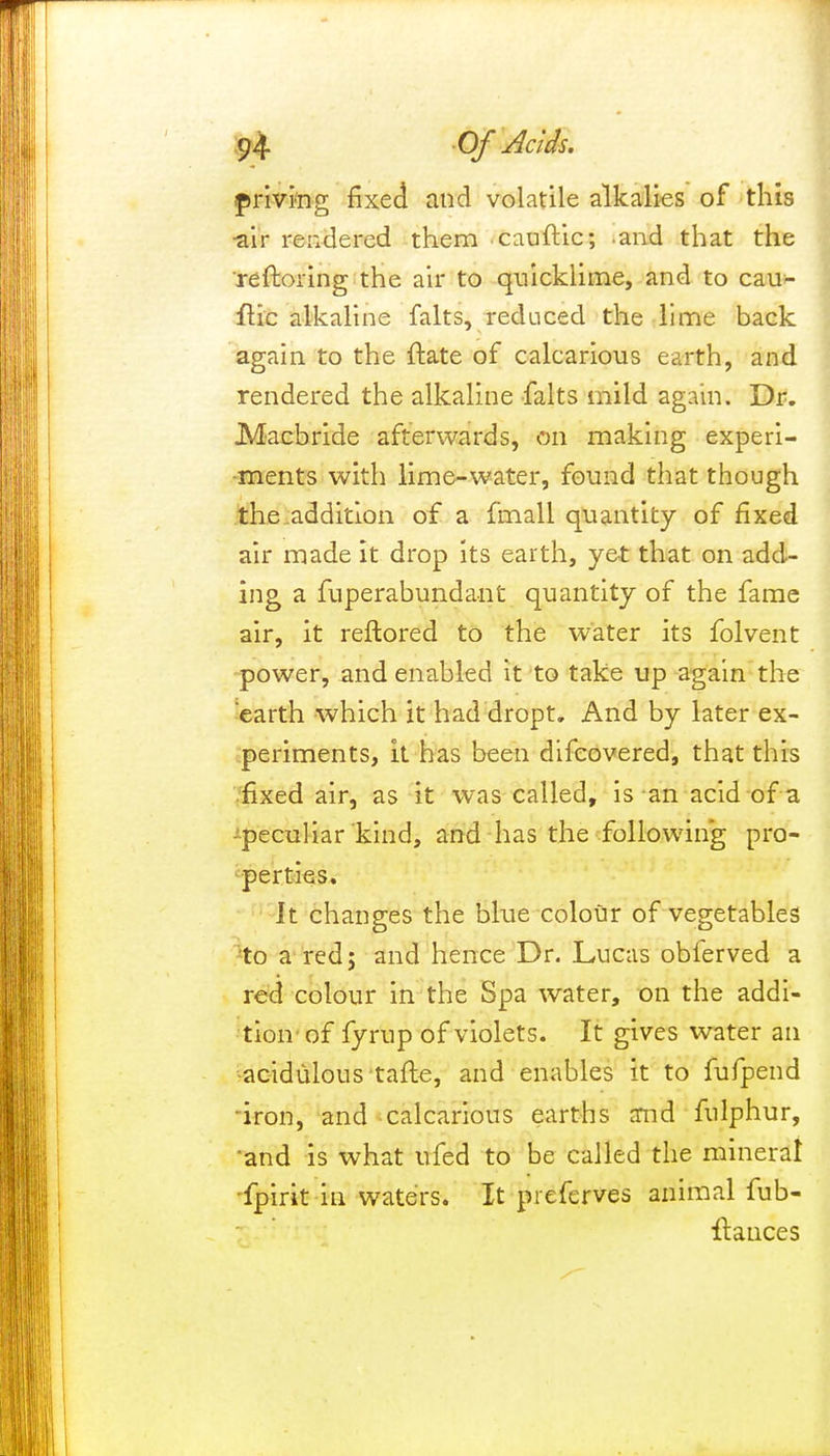 priving fixed and volatile alkalies of this ■air rendered them cauftic; and that the reftoring the air to quicklime, and to cau- ftic alkaline falts, reduced the lime back again to the ftate of calcarious earth, and rendered the alkaline falts mild again. Dr. Macbride afterwards, on making experi- ments with lime-water, found that though the addition of a fmall quantity of fixed air made It drop its earth, yet that on add- ing a fuperabundant quantity of the fame air, it reftored to the water its folvent power, and enabled it to take up again the earth which it had dropt. And by later ex- periments, it has been difcovered, that this fixed air, as it was called, is an acid of a ^peculiar kind, and has the following pro- perties. It changes the blue colour of vegetables -to a red; and hence Dr. Lucas oblerved a red colour in the Spa water, on the addi- tion-of fyrup of violets. It gives water an acidulous tafte, and enables it to fufpend 'iron, and calcarious earths and fulphur, and is what ufed to be called the mineral fpirit in waters. It preferves animal fub- ftances