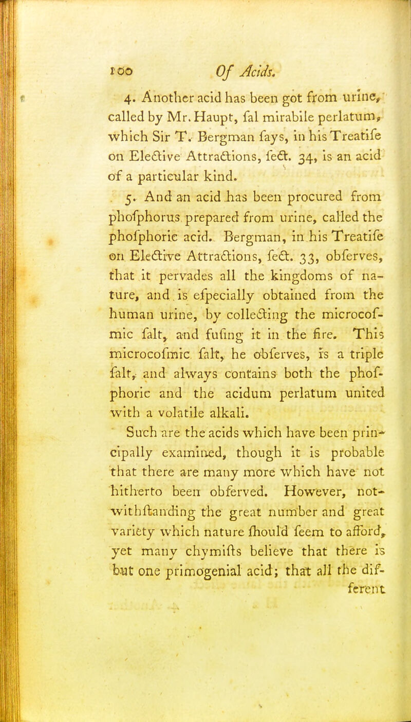 4. Another acid has heen got from urine, called by Mr.Haupt, fal mirabile perlatum, which Sir T. Bergman fays, in hisTreatife on Elective Attractions, feet. 34, is an acid of a particular kind. 5. And an acid has been procured from phofphorus prepared from urine, called the phofphoric acid. Bergman, in hisTreatife on Elective Attractions, feet. 33, obferves, that it pervades all the kingdoms of na- ture, and . is efpecially obtained from the human urine, by collecting the microcof- mic fait, and fufing it in the fire. This microcofmic, fait, he obferves, is a triple fait,: and always contains both the phof- phoric and the acidum perlatum united with a volatile alkali. Such are the acids which have been prill* cipally examined, though it is probable that there are many more which have not hitherto been obferved. However, not- withftanding the great number and great variety which nature mould feem to afford, yet many chymifts believe that there is but one primogenial acid; that all the dif- ferent