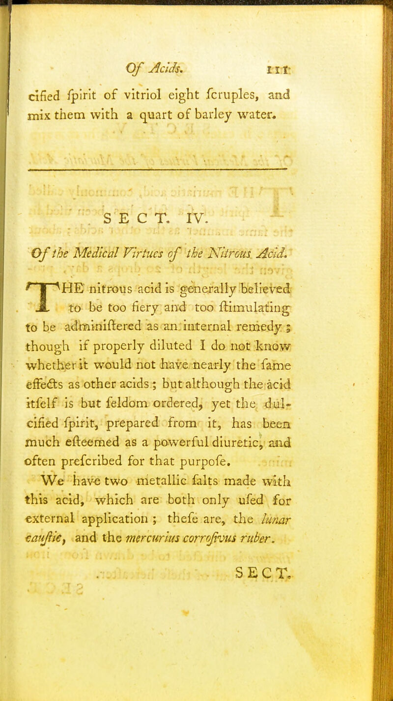 Of Adds. HI- clfied fpirit of vitriol eight fcruples, and mix them with a quart of barley water* SECT. IV. Of the Medical Virtues of the Nitrous Acid. THE nitrous acid is generally believed to be too fiery and too Simulating to be adminiftered as an internal remedy; though if properly diluted I do not know whether it would not have nearly the fame effects as other acids; but although the acid itfelf is but feldom ordered, yet the dul- cified fpirit, prepared from it, has been much efteemed as a powerful diuretic, and often prefcribed for that purpofe. We have two metallic falts made with this acid, which are both only ufed for external application ; thefe are, the lunar taujiic, and the mercurius corrofivus ruber.
