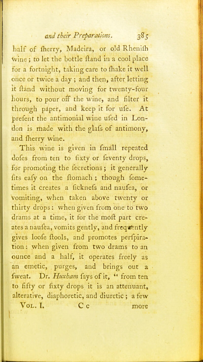 half of merry, Madeira, or old Rhenifh wine ; to let the bottle ftand in a cool place For a fortnight, taking care to (hake it well once or twice a day ; and thent after letting it ftand without moving for twenty-four hours, to pour off the wine, and filter it through paper, and keep it for ufe. At prefent the antimonial wine ufed in Lon- don is made with the glafs of antimony, and fherry wine. This wine is given in Fmall repeated doFes from ten to Fixty or feventy drops, For promoting the fecretions ; it generally Fits eafy on the ftomach ; though Fome- times it creates a licknefs and nauFea, or vomiting, when taken above twenty or thirty drops : when given From One to two drams at a time, it For the moft part cre- ates a nauFea, vomits gently, and Frcqiiftntly gives looFe {tools, and promotes perFpira- tion: when given From two drams to an ounce and a halF, it operates freely as an emetic, purges, and brings out a Fweat. Dr. Huxham Fays oFit, '* From ten to fiFty or fixty drops it is an attenuant, alterative, diaphoretic, and diuretic ; a Few Vol. I. C c more 1