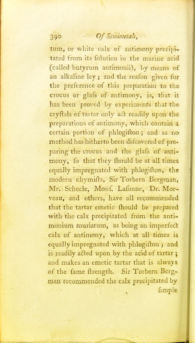 39° Of Semimetahy turn, or white calx of antimony precipi* tated from its folution in the marine acid (called butyrum antimonii), by means of an alkaline ley ; and the reafon given for the preference of this preparation to the crocus or glafs of antimony, is, that it has been proved by experiments that the cryftals of tartar only act readily upon the preparations of antimony, which contain a certain portion of phlogifton ; and as no method has hitherto been difcovered of pre- paring the crocus and the glafs of anti- mony, fo that they fhould be at all times equally impregnated with phlogifton, the modern chymifts, Sir Torbern Bergman, Mr. Scheele, Monf.. Lafonne, Dr. Mor~- veau, and others, have all recommended that the tartar emetic fhould be prepared with the calx precipitated from the anti- monium muriatum, as being an imperfect calx of antimony, which at all times is equally impregnated with phlogifton ; and is readily acted upon by the acid of tartar \ and makes an emetic tartar that is always of the fame ftrength. Sir Torbern Berg- man recommended the calx precipitated by A fimple