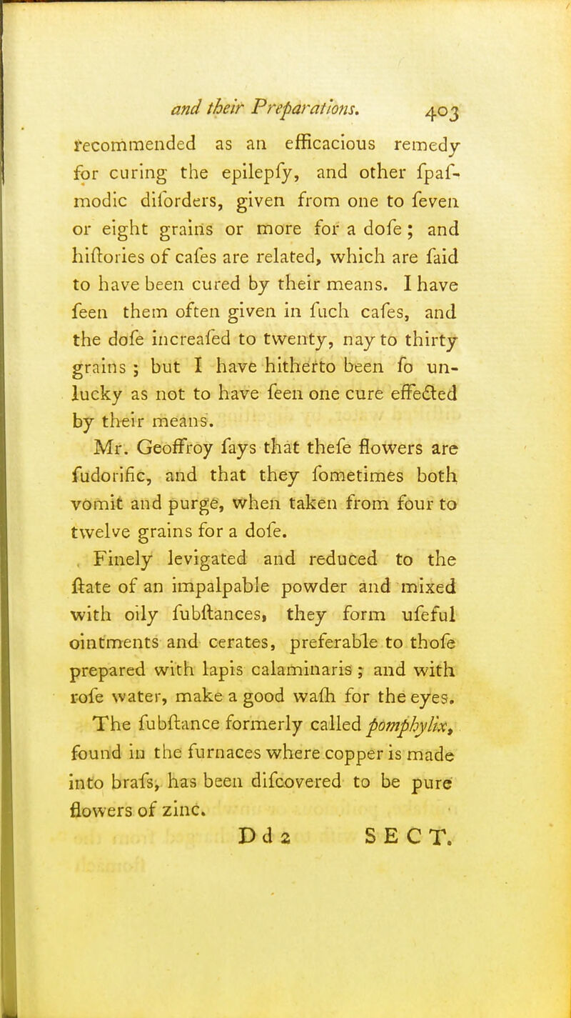 recommended as an efficacious remedy for curing the epilepfy, and other fpaf- modic diibrders, given from one to feven or eight grains or more for a dofe ; and hiftories of cafes are related, which are faid to have been cured by their means. I have feen them often given in fuch cafes, and the dofe increafed to twenty, nay to thirty grains ; but I have hitherto been fo un- lucky as not to have feen one cure effected by their means. Mr. Geoffroy fays that thefe flowers are fudoriric, and that they fometimes both vomit and purge, when taken from four to twelve grains for a dofe. Finely levigated and reduced to the ftate of an impalpable powder and mixed with oily fubftances, they form ufeful ointments and cerates, preferable to thofe prepared with lapis calaminaris ; and with rofe water, make a good warn for the eyes. The fubftance formerly called pomphylix, found in the furnaces where copper is made into brafs, has been difcovered to be pure flowers of zinc.