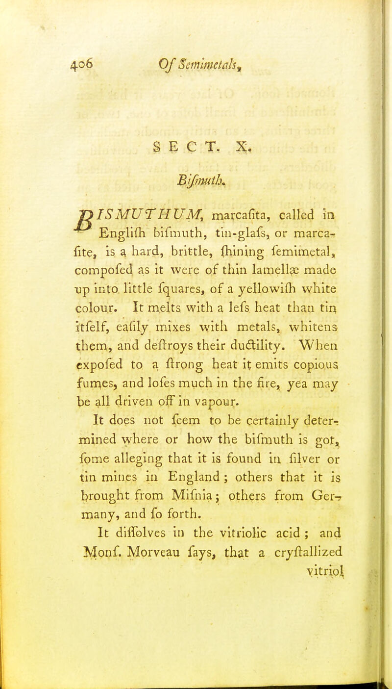 SECT. X, Bifmuth* T>ISMUTHUMt marcafita, called in Englifh bifmuth, tin-glafs, or marca- fite, is a hard, brittle, fhining femimetal, compofed as it were of thin lamellae made tip into little fquares, of a yellowifh white colour. It melts with a lefs heat than tin itfelf, ealily mixes with metals, whitens them, and deftroys their ductility. When expofed to a ftrong heat it emits copious fumes, and lofes much in the fire, yea may be all driven off in vapour. It does not feem to be certainly deter-; mined where or how the bifmuth is got, fome alleging that it is found in filver or tin mines in England ; others that it is brought from Mifnia j others from Ger- many, and fo forth. It ditiblves in the vitriolic acid ; and Monf. Mprveau fays, that a cryftallized vitriol