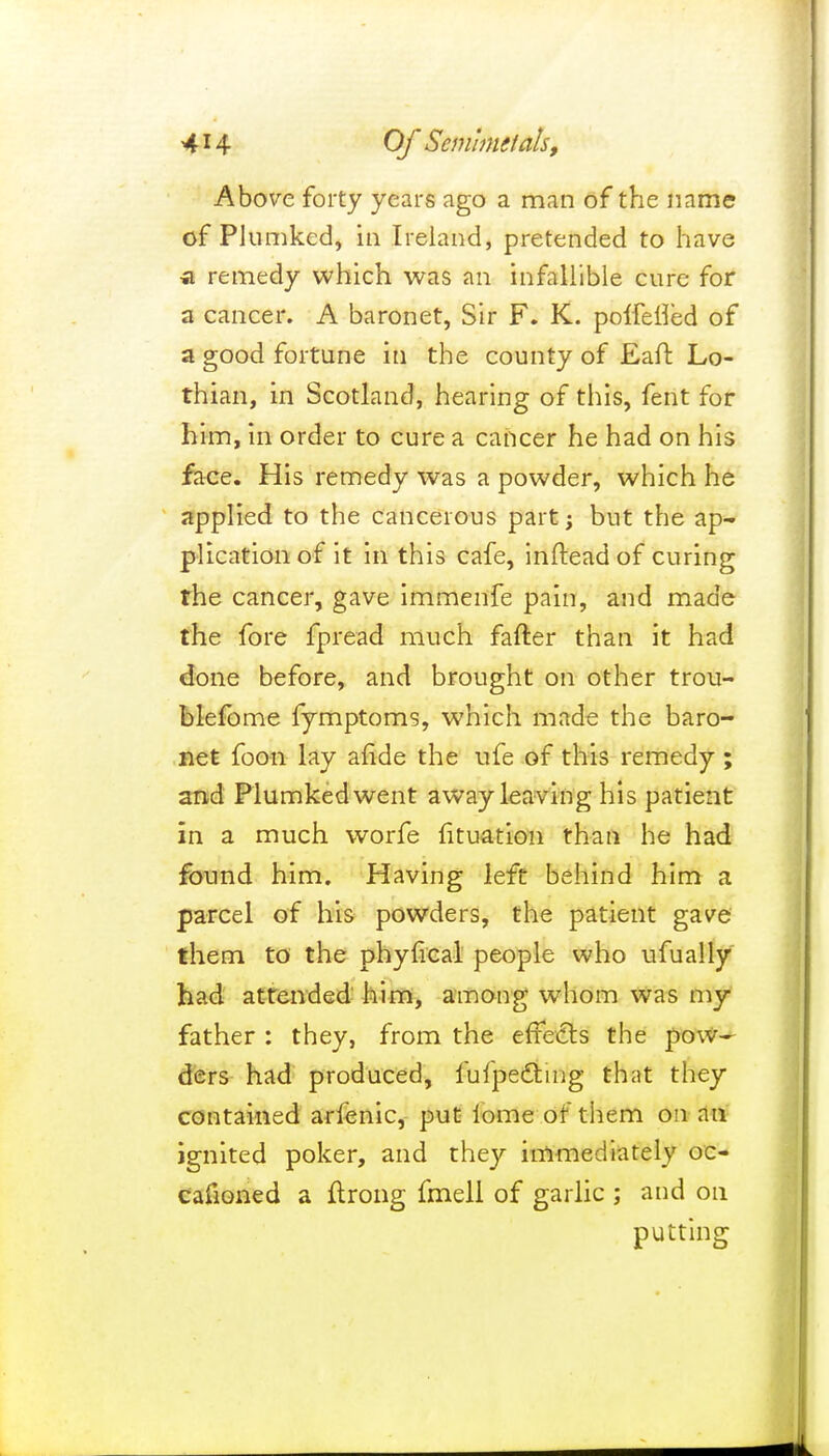 4*4 Of Scmhmtals, Above forty years ago a man of the name of Plumked, in Ireland, pretended to have a remedy which was an infallible cure for a cancer. A baronet, Sir F. K. polfelfed of a good fortune in the county of Eaft Lo- thian, in Scotland, hearing of this, fent for him, in order to cure a cancer he had on his face. His remedy was a powder, which he applied to the cancerous part; but the ap- plication of it in this cafe, inftead of curing the cancer, gave immenfe pain, and made the fore fpread much fafter than it had done before, and brought on other trou- blefome fymptoms, which made the baro- net foon lay afide the ufe of this remedy ; and Plumked went away leaving his patient in a much worfe fituation than he had found him. Having left behind him a parcel of his powders, the patient gave them to the phyfical people who ufually had attended him, among whom was my father : they, from the effects the pow- ders had produced, fufpectmg thnt they contained arlenic, put iome of them on an ignited poker, and they immediately oc- casioned a flrong fmell of garlic ; and on putting