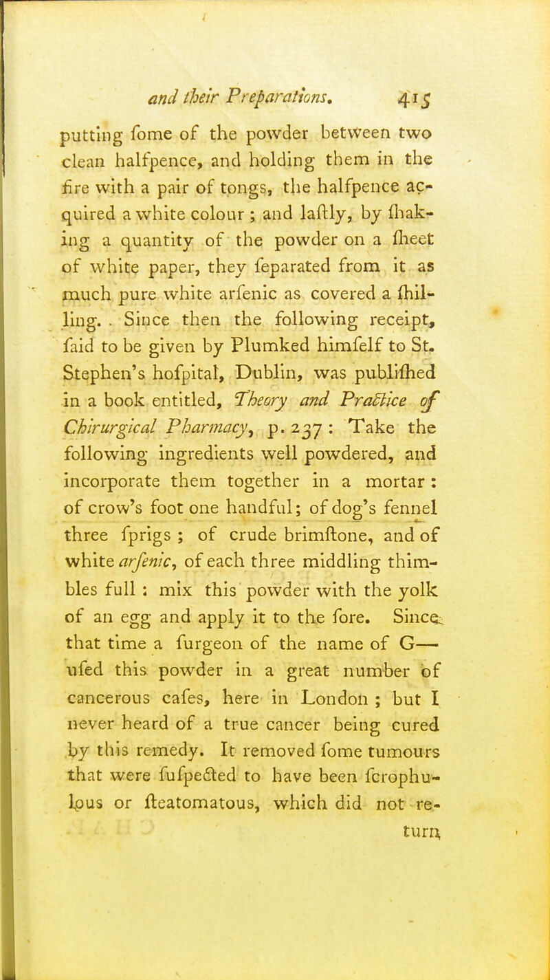 putting fome of the powder between two clean halfpence, and holding them in the fire with a pair of tongs, the halfpence ac- quired a white colour ; and laftly, by mak- ing a quantity of the powder on a meet of white paper, they feparated from it as much pure white arfenic as covered a (hil- ling. . Since then the following receipt, faid to be given by Plumked himfelf to St. Stephen's hofpital, Dublin, was publifhed in a book entitled, Theory and Practice of Chirurgical Pharmacyp. 237 : Take the following ingredients well powdered, and incorporate them together in a mortar : of crow's foot one handful; of dog's fennel three fprigs ; of crude brimftone, and of white arfenic, of each three middling thim- bles full : mix this powder with the yolk of an egg and apply it to the fore. Since^ that time a furgeon of the name of G— ufed this powder in a great number of cancerous cafes, here in London ; but I never heard of a true cancer being cured by this remedy. It removed fome tumours that were fufpe&ed to have been fcrophu- lpus or Iteatomatous, which did not re- turn^