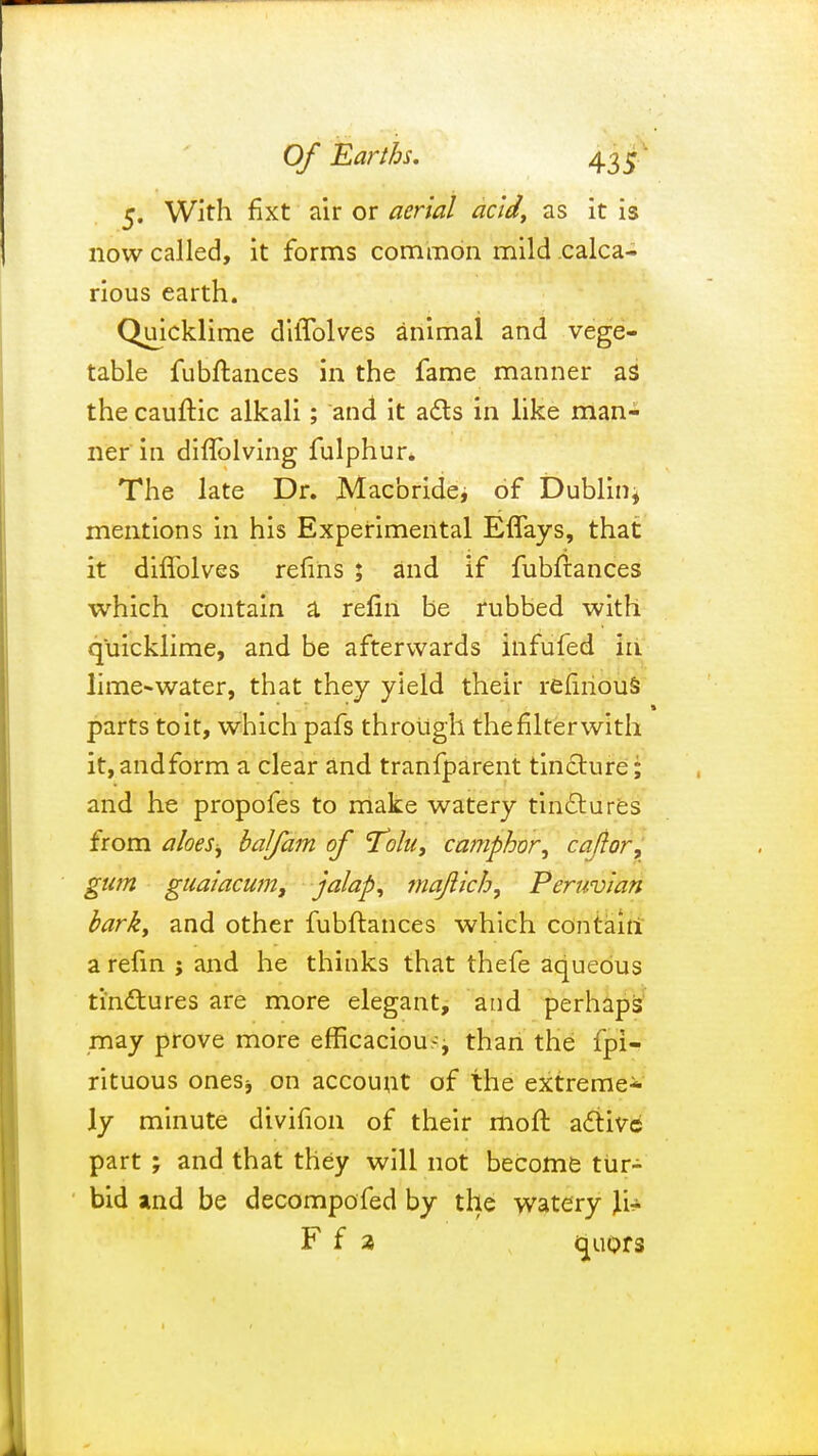 5. With fixt air or aerial acid, as it is now called, it forms common mild calca- rious earth. Quicklime dilTolves animal and vege- table fubftances in the fame manner as the cauftic alkali; and it acts in like man- ner in diflblving fulphur. The late Dr. Macbridei of Dublin* mentions in his Experimental Eflays, that it diffolves relins ; and if fubftances which contain a relin be rubbed with quicklime, and be afterwards infufed in lime-water, that they yield their refmous parts to it, which pafs through the filter with it,andform a clear and tranfparent tincture; and he propofes to make watery tinctures from a foes j balfam of Tolu, camphor, cajlor, gum guaiacum, jalap, majlich, Peruvian bark, and other fubftances which contain a refin ; and he thinks that thefe aqueous tinctures are more elegant, and perhaps may prove more efficacious than the fpi- rituous ones* on account of the extreme* ly minute divifion of their moft active part ; and that they will not become tur- bid and be decomposed by the watery \i+ F f a quors