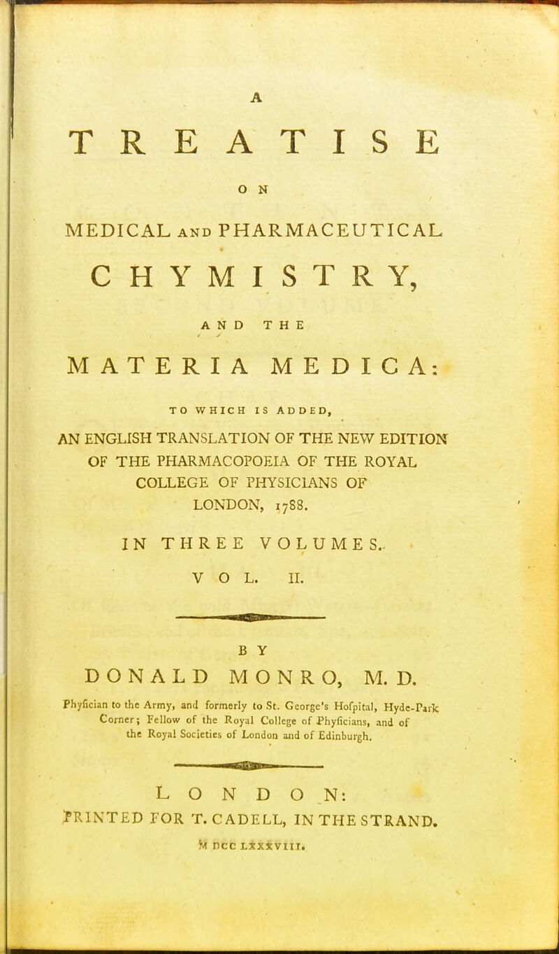 TREATISE O N MEDICAL AND PHARMACEUTICAL CHYMISTRY, A N D T H E MATERIA MEDICA: TO WHICH IS ADDED, AN ENGLISH TRANSLATION OF THE NEW EDITION OF THE PHARMACOPOEIA OF THE ROYAL COLLEGE OF PHYSICIANS OF LONDON, 17S8. IN THREE VOLUMES.. VOL. IL B Y DONALD MONRO, M. D. Phyfician to the Army, and formerly to St. George's Hofpital, Hyde-Park Corner; Fellow of the Royal College of Phyficians, and of the Royal Societies of London and of Edinbui-gh, LONDON: PRINTED FOR T. CADELL, IN THE STRAND. Jvi ncc Lxx*viii.