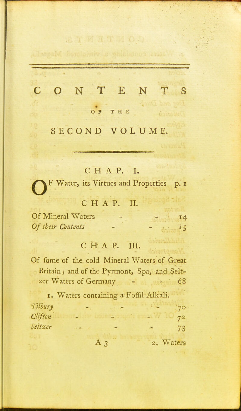 CON TENTS OF THE SECOND VOLUME. CHAP. I. Water, its Virtues and Properties p. i C H A P. II. Of Mineral Waters - - 14 Of their Contents - - 15 CHAP. III. Of fome of the cold Mineral Waters of Great Britain; and of the Pyrmont, Spa, and Selt- zer Waters of Germany - - 68 I. Waters containing a FoflilAlkali. tilbury - - ' - 70 Clifton - - _ Seltzer - - - 73