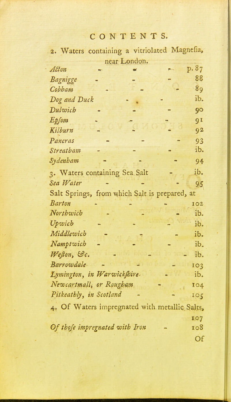 2. Waters containing a vitriolated Magncfia, near London. ■ A^lon - * - P- 87 Bagnigge - - - 88 Cohham - - - 89 Dog and 'Duck - , - ib. Dulwich - - - 90 Epjom - - 91 Kilburn - - - 92 Pan eras - - - 93 Streatham - - - ib. Sydenham - - - 94 3. Waters containing Sea Salt - ib. .Sif^ /F<«/^r - - ■95 Salt Springs, from which Salt Is prepared, at Barton - - - 102 Northwich - - - ib. Upwich - - - ib. Middlewkh - - ib. Namptwich - - - ib. Wefiony £s?f. - - - ib. Barrow dale - - - 103 hymington, in Warwickjhire- - ib. Newcartmalli or Roughajn - 104 Pitkeathly, in Scotland - - 105 4. Of Waters impregnated with metallic. Salts, 107 Of thoje impregnated with Iron - 108