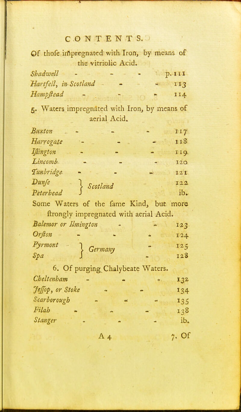 C .O N T E N T S. Of thofe irfipregnated with Iron, by means of the vitriolic Acid. Shadwell - - - p. 111 Hart fell, in-Scotland - - 113 Hampjlead - - - 114 5. Waters impregnated with Iron, by means of aerial Acid. Buxton .  - - ii7' Harrogate - - . - 118 IJlington - * - 119. laincomb - - - 120 Tmbridge- « - ».v 121 \ Scotland Peterhead J ib. Some Waters of the fame Kind> but more ftrongly impregnated with aerial Acid. Balemor or Ilmington - - 123 Orfton - - i 124 Pyrmont 1 ^ - 12 c } Germany Spa J - 128 6. Of purging Chalybeate Waters. Cheltenham - - - ijz Jejfop, or Stoke - - 134 Scarborough - - -135 i^/7a/& * - - 138 Stanger - - - ib.