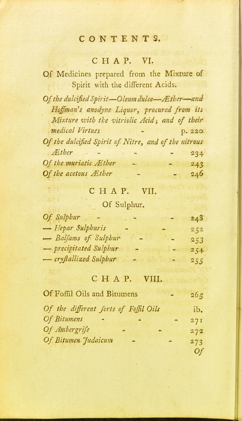 CHAP. VI. Of Medicines prepared from the Mixture of Spirit with the different Acids. Of the dulcified Spirit—Oleum dulce—Mther-^ani Hoffman's anodyne Liquor, -procured from its Mixture with the vitriolic Acid j and of their medical Virtues - p.. 22a Of the dulcified Spirit of Nitre, and of the nitrous Mther _ - . Of the muriatic Mther - - 243 Of the acetous Mther - - 246 CHAP. VII. Of Sulphur. Of Sulphur — Hepar Sulphuris — Balfams of Sulphur — precipitated Sulphur — cryftallized Sulphur CHAP. VIII. Of Fofiil Oils and Bitumens - 26^ Of the different forts of Foffil Oils ib. Of Bitumens - * * 271 Of Amhergrife * ' « 272 Of Bitumen fudflicum - - 273 Of 24S 252 254 255