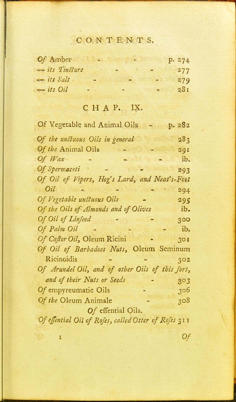 Of Amber - - p. 1^74 its Tin£lure - - 27 7 •B-r- /V/ Salt - - - 279 its Oil - - - 281 CHAP. IX. O-f Vegetable and Animal Oils - p. 282 Of the un5iuous Oils in general 283 P///&(f Animal Oils - - 291 Of Wax . ^. . ib. Of Spermaceti ' - - 293 Of Oil of ViperSy Hog's Lard, and Neafs-Foat Oil -. ' - ' 294 Of Vegetable un£luous Oils - 295 Of the Oils of Almonds and of Olives ib. Of Oil of Lin/eed - - 300 Of Palm Oil - - - ib. 0/C<3y?fr 0/7, Oleum Ricini - 301 Of Oil of Barbadoes Nuts, Oleum Seminum Ricinoidis - - 302 Of Arundel Oil, and of other Oils of this forty and of their Nuts or Seeds - 303 0/empyreumatic Oils - 306 0//^^ Oleum Animale - 308 Of eflfential Oils. Ofejfential Oil of Rofes, called Otter of Rofes o^ii I Of