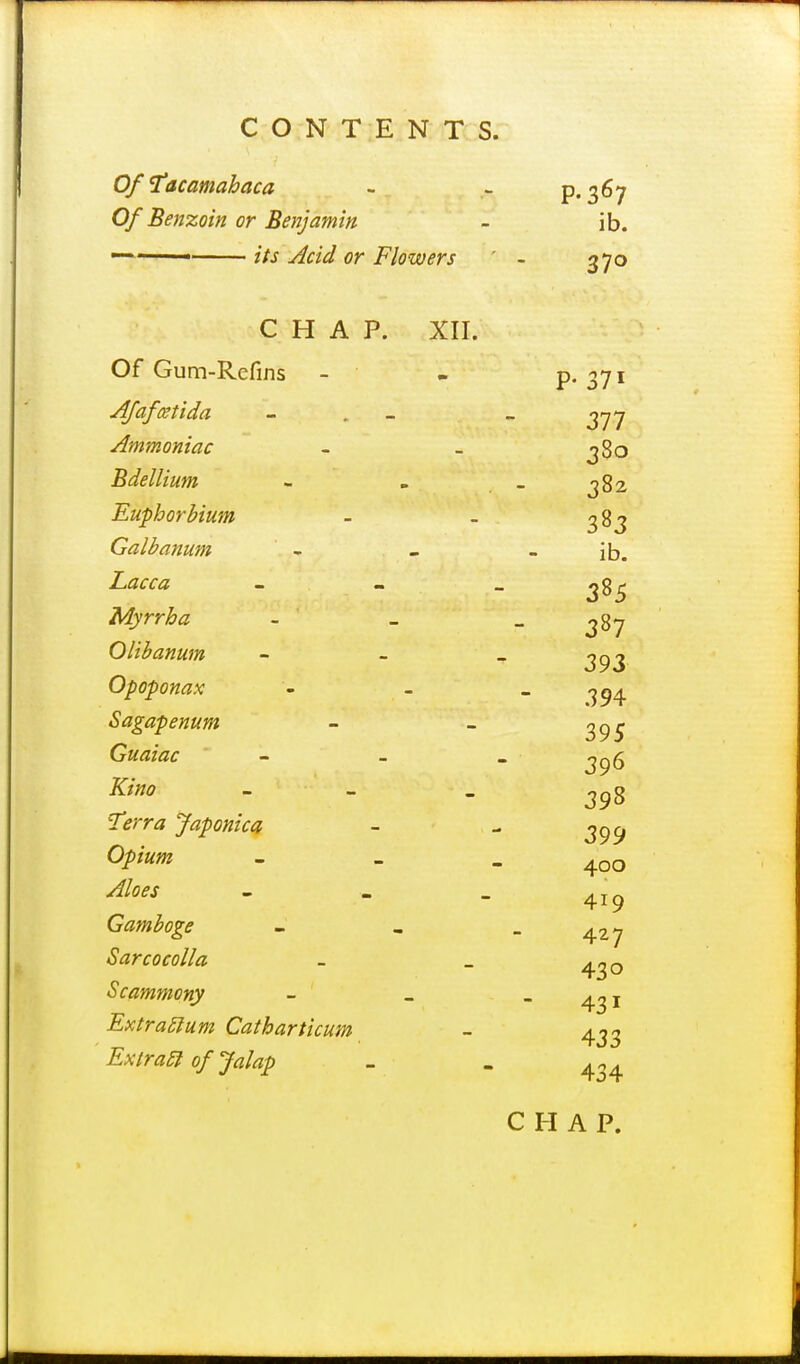 Of 1'acamahaca - ~ P-S^y Of Benzoin or Benjamin - ib. —^—— its Acid or Flowers ' - 370 CHAP. XII. Of Gum-Refins - - P* 37i Afafcetida - . - _ Ammoniac ~ - j8o Bdellium - _ _ ^82 Euphorbium - - ^83 Galbanum - - - ib. Z^z<rf« - - - 385 Myrrha - _ _ ^87 Olibanum - ~ _ Opoponax - - - 394 Sagapenum - - ^95 Guaiac - - . 396 398 iT^yrr^? Japonica - - 3^^ Opium Aloes 400 419 Gamboge - , - 427 Sarcocolla - _ ^^o Scammony - - - 431 433 Extras urn Catharticum ExtraSl of Jalap - - 4 4