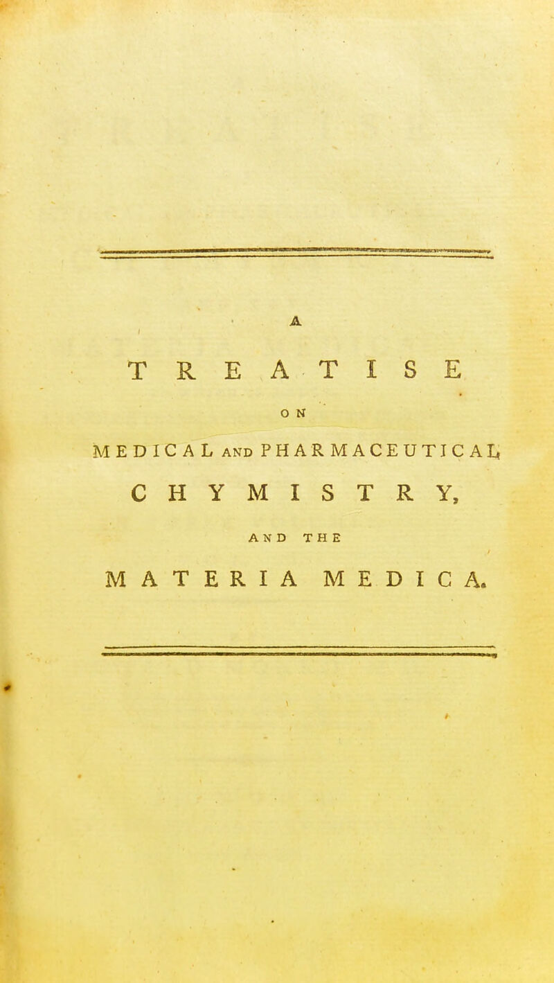 TREA TISE O N MEDICAL AND PHARMACEUTICAI^ CHYMISTRY, AND THE MATERIA MEDIC A.