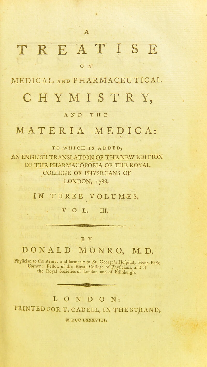 ON MEDICAL AND PHARMACEUTICAL CHYMISTRY, A N D T H E MATERIA MEDIC A:' TO WHICH IS ADDED, AN ENGLISH TRANSLATION OF THE NEW EDITION OF THE PHARMACOPOEIA OF THE ROYAL COLLEGE OF PHYSICIANS OF LONDON, 1788, IN THREE VOLUMES, VOL, III. BY DONALD MONRO, M. D. Phyfician to the Army, and formerly to St. George's Hofpital, Hyde-Park Corner ; Fellow of the Royal College of Phyficians, and of the Royal Societies of London and of Edinburgh. LONDON: PRINTED FORT. CADELL, IN THE STRAND. M DCC LXXXVIII,