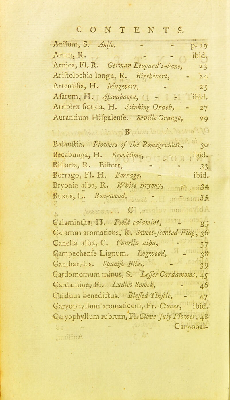 Aniium, S. Anife, - - p.'i^ Arun-), R. - - _ ibid. Arnica, Fl. R. German Leopard's-bane, 23 Ariftolochia longa, R. Birtbwort^ - 24 Artemifia, H. Mugwort, - 25 Afarnm, H. Jjarahacea^ ' : - - ' ibid. Atriplex foetida, H. Stinking Orach, - 27 Aurantiiun Hifpalenfe. Seville Orange, 29 B Balauftia. Flowers of the Poinegranhfe, 30 Becabunga, H. Brook lime, - .ibid-. Biftorta, R. Biftort, - - 35 Borrago, FL H. Borrage, - - ibid.. Bryonia alba, R. White Bryony, .^^--^ (:-^54. Buxus, L. Box-wood, - .:7nr.joi35. . . C . : ■ ■ Qalaxmnt^a^Fi&id ca-laminf, - 35: Galannus aromaticus^' B't Sweef-Jcented Flag, 36- Canella alba, C. Canella alba, - 37- Gampechenfe Lignum- Logwood, - 3S Gantharides. Sfmijlo Flies, - '39 Gardomorraim man«&, SV ■LeJJ'er Cardamoms, 45 Cardaminpyii'l. L'adies Smock, - 46 Cai'diuus benediflusi, * BleJJed 'Thijlle, - 47 Garyophylkim aromaticum, Fr. Cloves, ibid. •Cajyophyllum rubrum, FL C/cz'^ Flower, 48- Carpobal-