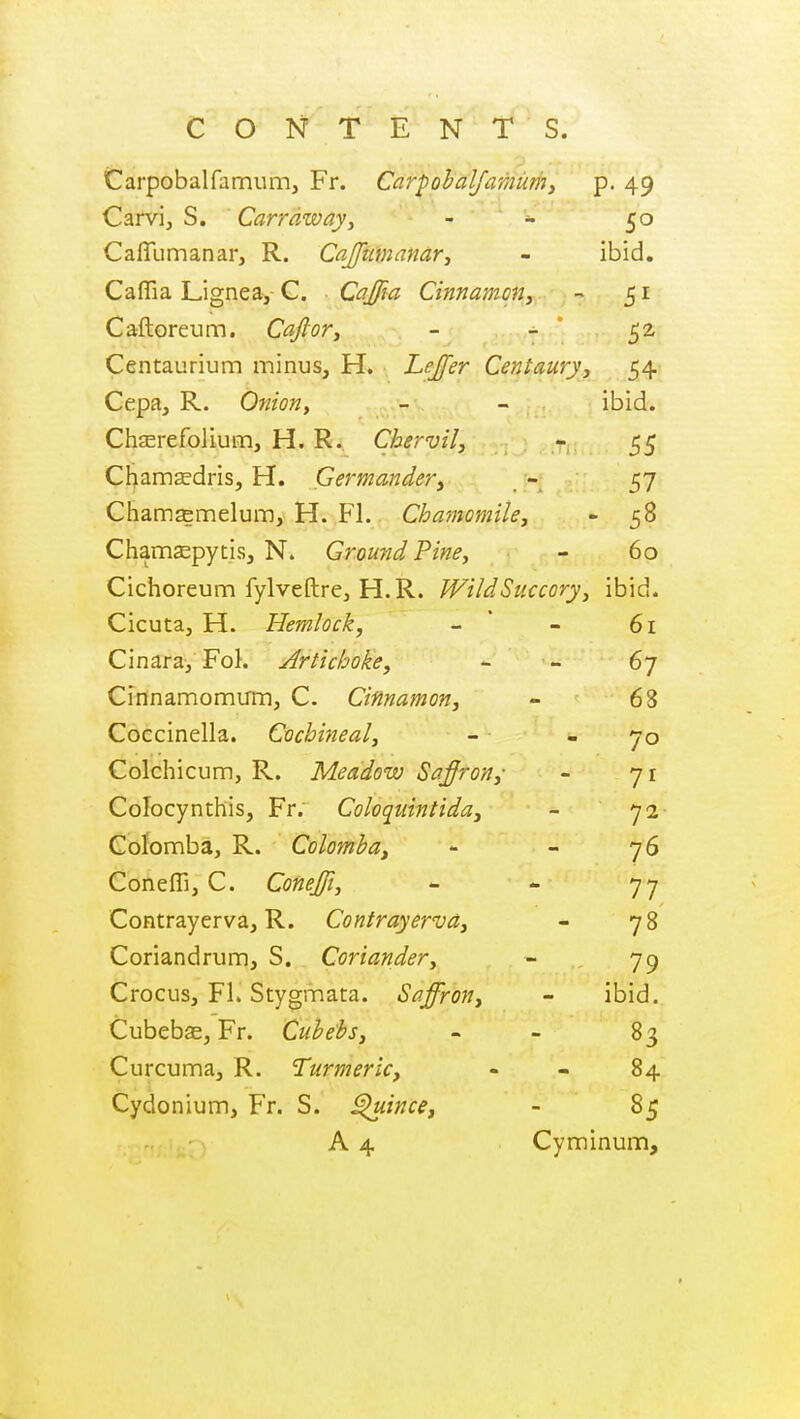 Carpobalfamum, Fr. Ccirpohalfamuri7, p. 49 Carvi, S. Carrdwayy . ■ ' Cafllimanar, R. Cajtcmcimr, - ibid. CafTia Lignea, C. Cajfa Cinnamony - 51 Caftoreum. CaftoTy - 52 Centaurium minus, H. Lejfer Centaury, 54 Cepa, R. Onion, - - ibid. ChjErefolium, H. R. Chervil, - 55 Chamscdris, H. Germander, - 57 Chamasmelum, H. Fl. Chamomile, - 58 Chamsepytis, N. Ground Pine, - 60 Cichoreum fylveftrCj H.R. Wild Succory ^ ibid. Cicuta, H. Hemlock, - ' - 61 Cinara, FoL j^rtichoke, - - 67 Cinnamomirm, C. Cinnamon, - 68 Coccinella. Cochineal, - - 70 Colchicum, R. Meadow Safron,- - 71 Colocynthis, Fr. Coloquintida, - 72 Colomba, R. Colomha, - - 76 ConefTij C. Conejfi, - <- 77 Contrayerva, R. Contrayerva, - 78 Coriandrum, S. Coriander, - 79 Crocus, Fl. Stygmata. Saffron, - ibid. Cubebs, Fr. Cubebs, - - 83 Curcuma, R. Turmeric, - - 84 Cydonium, Fr. S. ^ince, - 85